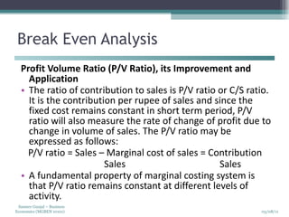 Break Even Analysis Profit Volume Ratio (P/V Ratio), its Improvement and Application  The ratio of contribution to sales is P/V ratio or C/S ratio. It is the contribution per rupee of sales and since the fixed cost remains constant in short term period, P/V ratio will also measure the rate of change of profit due to change in volume of sales. The P/V ratio may be expressed as follows:  P/V ratio = Sales – Marginal cost of sales = Contribution  Sales  Sales  A fundamental property of marginal costing system is that P/V ratio remains constant at different levels of activity. 