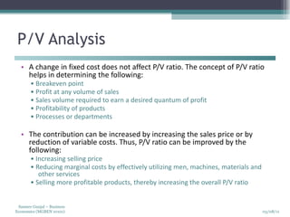 P/V Analysis A change in fixed cost does not affect P/V ratio. The concept of P/V ratio helps in determining the following:  •  Breakeven point  •  Profit at any volume of sales  •  Sales volume required to earn a desired quantum of profit  •  Profitability of products  •  Processes or departments  The contribution can be increased by increasing the sales price or by reduction of variable costs. Thus, P/V ratio can be improved by the following:  •  Increasing selling price  •  Reducing marginal costs by effectively utilizing men, machines, materials and other services  •  Selling more profitable products, thereby increasing the overall P/V ratio  