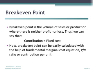 Breakeven Point  Breakeven point is the volume of sales or production where there is neither profit nor loss. Thus, we can say that:  Contribution = Fixed cost  Now, breakeven point can be easily calculated with the help of fundamental marginal cost equation, P/V ratio or contribution per unit. 