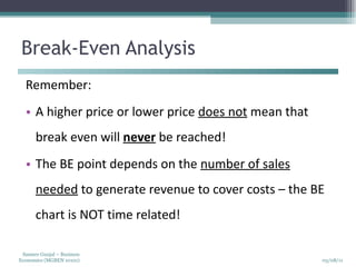 Break-Even Analysis Remember: A higher price or lower price  does not  mean that break even will  never  be reached!  The BE point depends on the  number of sales needed  to generate revenue to cover costs – the BE chart is NOT time related! 