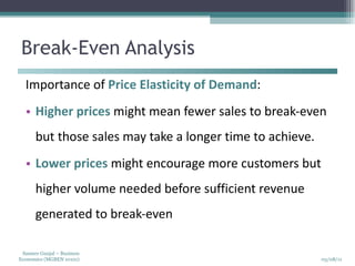 Break-Even Analysis Importance of  Price Elasticity of Demand : Higher prices  might mean fewer sales to break-even but those sales may take a longer time to achieve. Lower prices  might encourage more customers but higher volume needed before sufficient revenue generated to break-even 