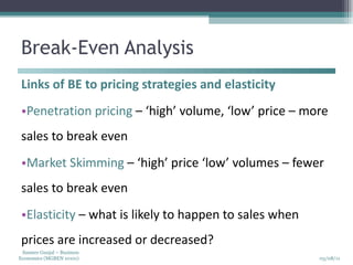 Break-Even Analysis Links of BE to pricing strategies and elasticity Penetration pricing  – ‘high’ volume, ‘low’ price – more sales to break even Market Skimming  – ‘high’ price ‘low’ volumes – fewer sales to break even Elasticity  – what is likely to happen to sales when prices are increased or decreased? 