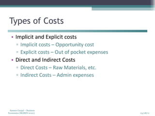 Types of Costs Implicit and Explicit costs Implicit costs – Opportunity cost Explicit costs – Out of pocket expenses Direct and Indirect Costs Direct Costs – Raw Materials , etc. Indirect Costs – Admin expenses 
