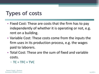 Types of costs Fixed Cost: These are costs that the firm has to pay independently of whether it is operating or not, e.g. rent on a building. Variable Cost: These costs come from the inputs the firm uses in its production process, e.g. the wages paid to laborers. Total Cost: These are the sum of fixed and variable costs. TC = TFC + TVC 