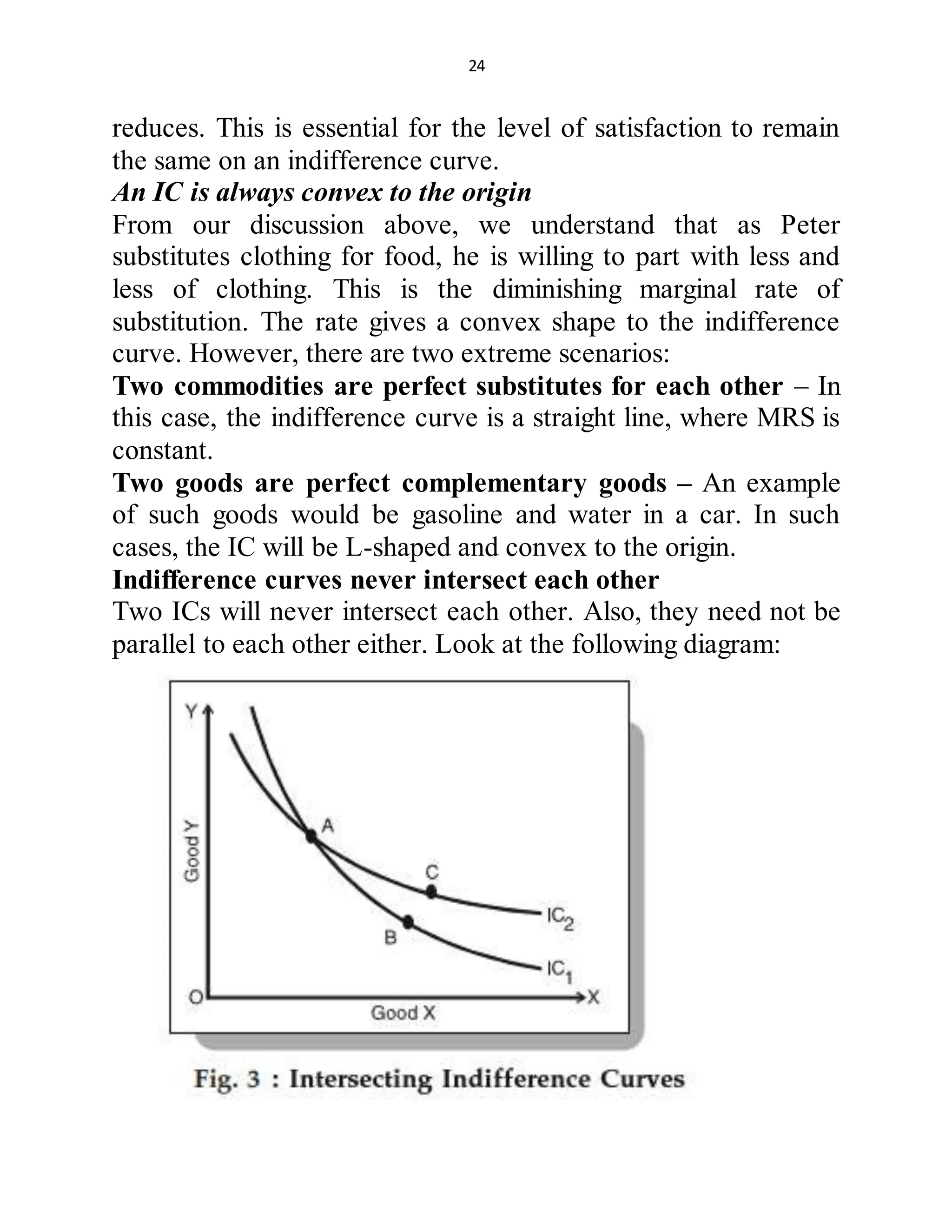 24
reduces. This is essential for the level of satisfaction to remain
the same on an indifference curve.
An IC is always convex to the origin
From our discussion above, we understand that as Peter
substitutes clothing for food, he is willing to part with less and
less of clothing. This is the diminishing marginal rate of
substitution. The rate gives a convex shape to the indifference
curve. However, there are two extreme scenarios:
Two commodities are perfect substitutes for each other – In
this case, the indifference curve is a straight line, where MRS is
constant.
Two goods are perfect complementary goods – An example
of such goods would be gasoline and water in a car. In such
cases, the IC will be L-shaped and convex to the origin.
Indifference curves never intersect each other
Two ICs will never intersect each other. Also, they need not be
parallel to each other either. Look at the following diagram:
 