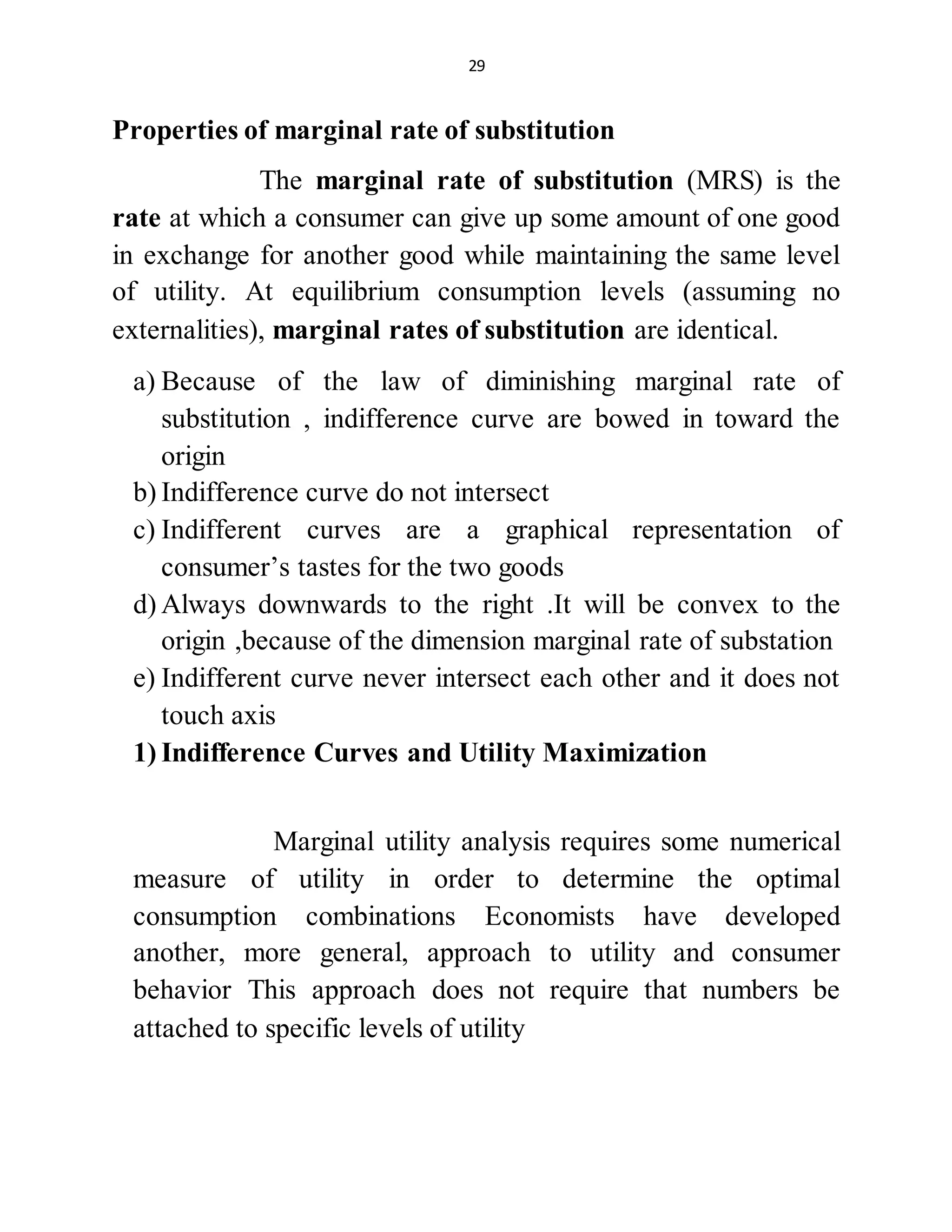 29
Properties of marginal rate of substitution
The marginal rate of substitution (MRS) is the
rate at which a consumer can give up some amount of one good
in exchange for another good while maintaining the same level
of utility. At equilibrium consumption levels (assuming no
externalities), marginal rates of substitution are identical.
a) Because of the law of diminishing marginal rate of
substitution , indifference curve are bowed in toward the
origin
b) Indifference curve do not intersect
c) Indifferent curves are a graphical representation of
consumer’s tastes for the two goods
d) Always downwards to the right .It will be convex to the
origin ,because of the dimension marginal rate of substation
e) Indifferent curve never intersect each other and it does not
touch axis
1) Indifference Curves and Utility Maximization
Marginal utility analysis requires some numerical
measure of utility in order to determine the optimal
consumption combinations Economists have developed
another, more general, approach to utility and consumer
behavior This approach does not require that numbers be
attached to specific levels of utility
 