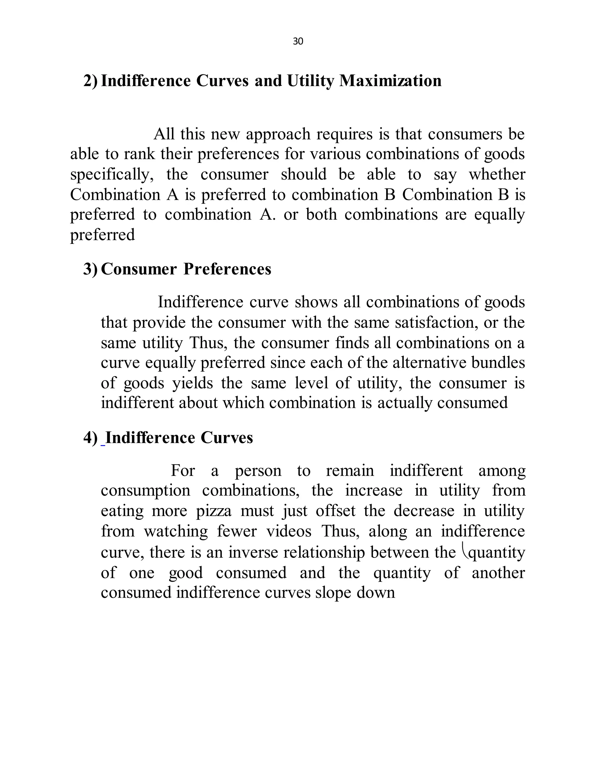 30
2) Indifference Curves and Utility Maximization
All this new approach requires is that consumers be
able to rank their preferences for various combinations of goods
specifically, the consumer should be able to say whether
Combination A is preferred to combination B Combination B is
preferred to combination A. or both combinations are equally
preferred
3) Consumer Preferences
Indifference curve shows all combinations of goods
that provide the consumer with the same satisfaction, or the
same utility Thus, the consumer finds all combinations on a
curve equally preferred since each of the alternative bundles
of goods yields the same level of utility, the consumer is
indifferent about which combination is actually consumed
4) Indifference Curves
For a person to remain indifferent among
consumption combinations, the increase in utility from
eating more pizza must just offset the decrease in utility
from watching fewer videos Thus, along an indifference
curve, there is an inverse relationship between the quantity
of one good consumed and the quantity of another
consumed indifference curves slope down
 