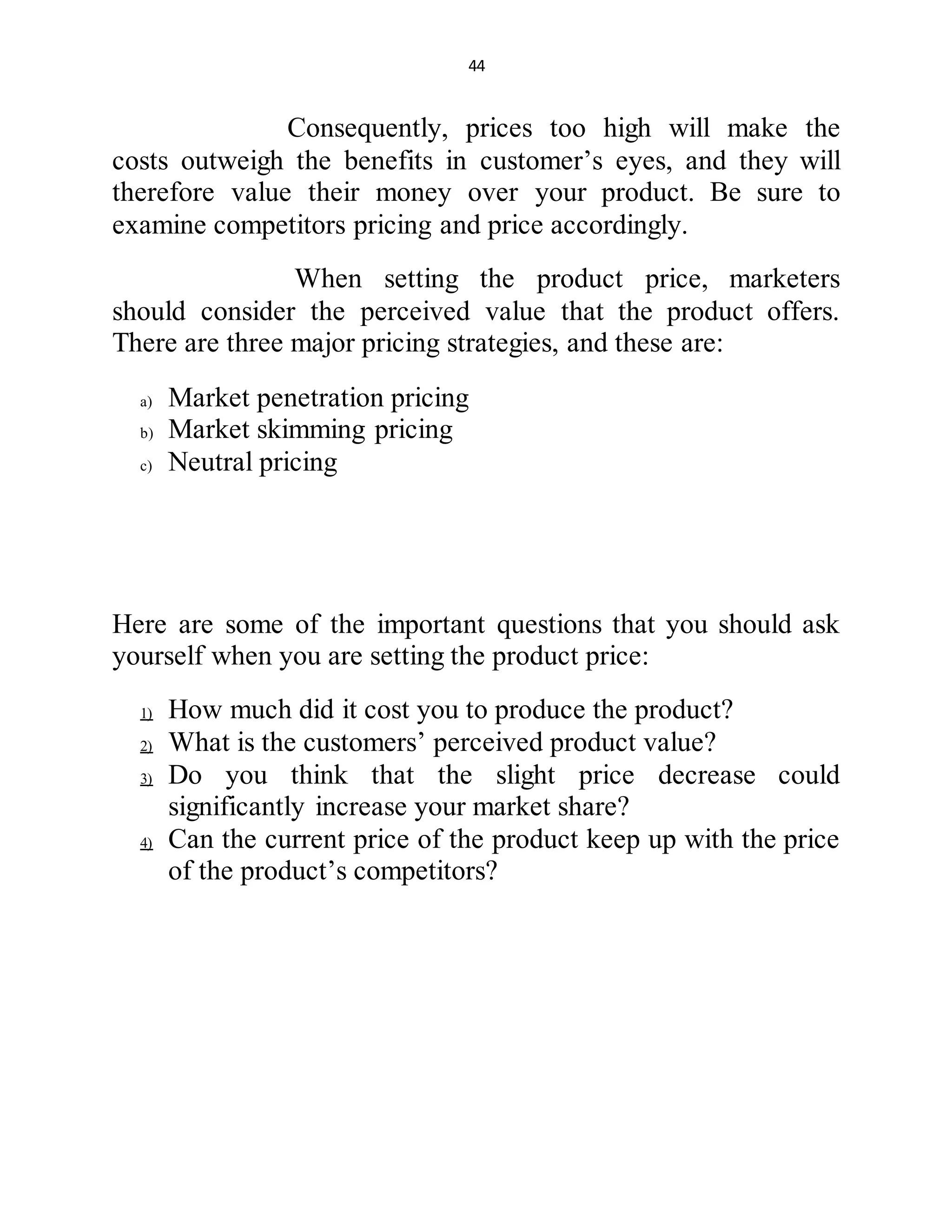 44
Consequently, prices too high will make the
costs outweigh the benefits in customer’s eyes, and they will
therefore value their money over your product. Be sure to
examine competitors pricing and price accordingly.
When setting the product price, marketers
should consider the perceived value that the product offers.
There are three major pricing strategies, and these are:
a) Market penetration pricing
b) Market skimming pricing
c) Neutral pricing
Here are some of the important questions that you should ask
yourself when you are setting the product price:
1) How much did it cost you to produce the product?
2) What is the customers’ perceived product value?
3) Do you think that the slight price decrease could
significantly increase your market share?
4) Can the current price of the product keep up with the price
of the product’s competitors?
 