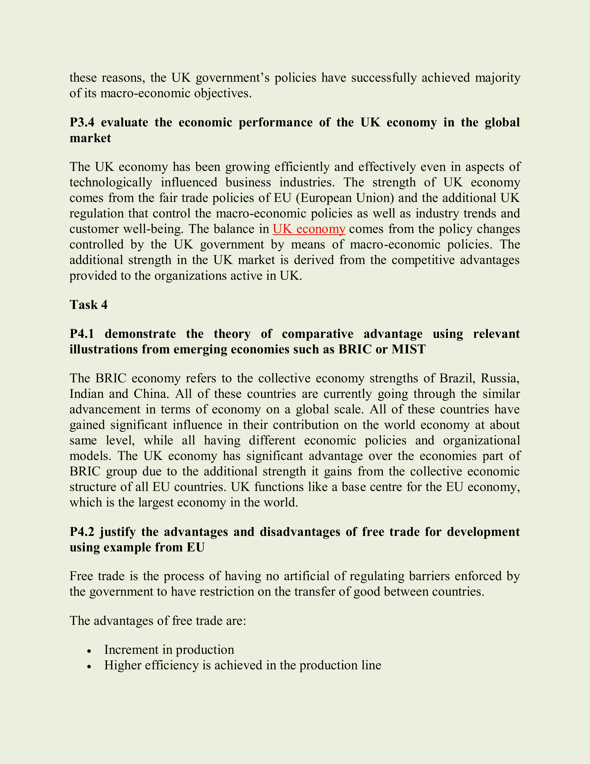 these reasons, the UK government’s policies have successfully achieved majority
of its macro-economic objectives.
P3.4 evaluate the economic performance of the UK economy in the global
market
The UK economy has been growing efficiently and effectively even in aspects of
technologically influenced business industries. The strength of UK economy
comes from the fair trade policies of EU (European Union) and the additional UK
regulation that control the macro-economic policies as well as industry trends and
customer well-being. The balance in UK economy comes from the policy changes
controlled by the UK government by means of macro-economic policies. The
additional strength in the UK market is derived from the competitive advantages
provided to the organizations active in UK.
Task 4
P4.1 demonstrate the theory of comparative advantage using relevant
illustrations from emerging economies such as BRIC or MIST
The BRIC economy refers to the collective economy strengths of Brazil, Russia,
Indian and China. All of these countries are currently going through the similar
advancement in terms of economy on a global scale. All of these countries have
gained significant influence in their contribution on the world economy at about
same level, while all having different economic policies and organizational
models. The UK economy has significant advantage over the economies part of
BRIC group due to the additional strength it gains from the collective economic
structure of all EU countries. UK functions like a base centre for the EU economy,
which is the largest economy in the world.
P4.2 justify the advantages and disadvantages of free trade for development
using example from EU
Free trade is the process of having no artificial of regulating barriers enforced by
the government to have restriction on the transfer of good between countries.
The advantages of free trade are:
 Increment in production
 Higher efficiency is achieved in the production line
 