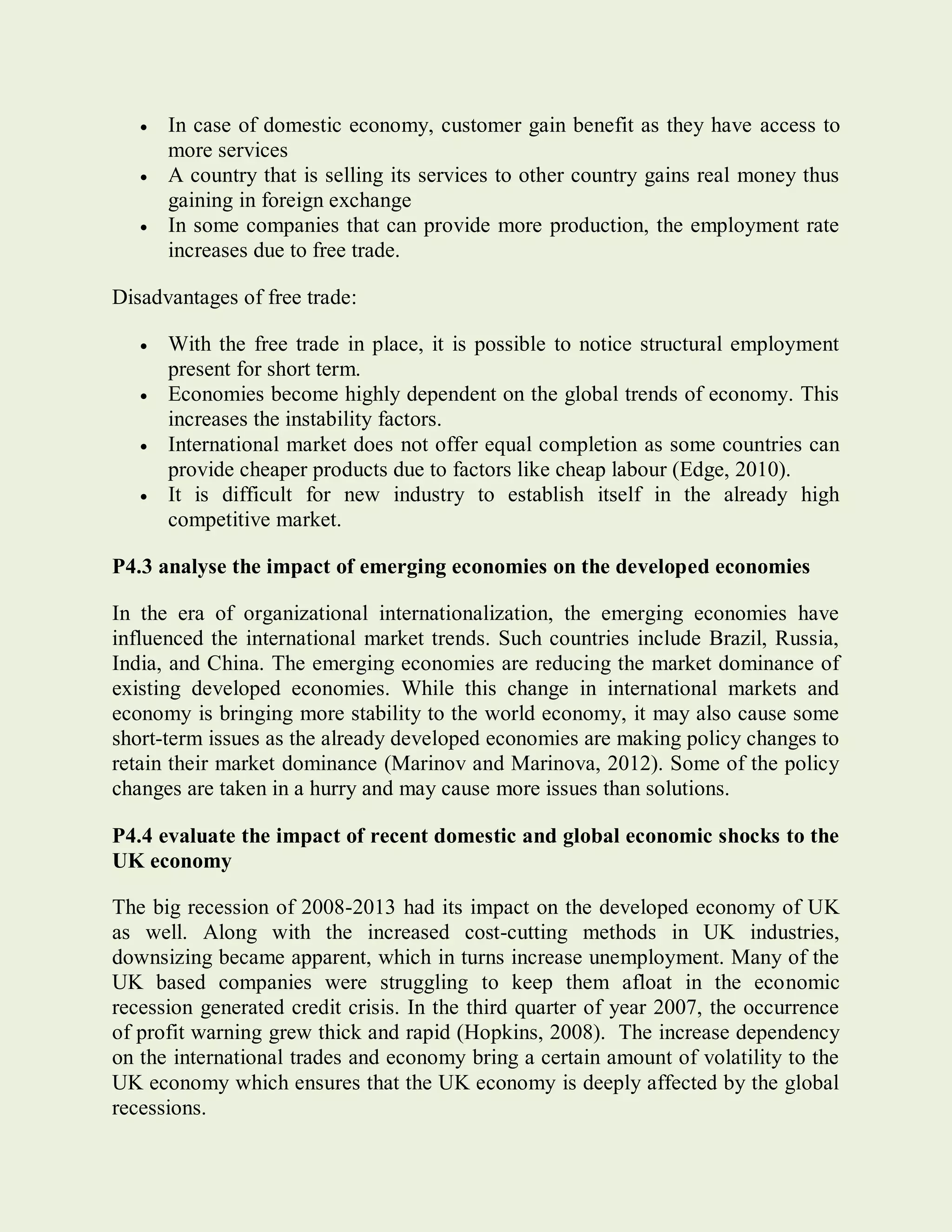  In case of domestic economy, customer gain benefit as they have access to
more services
 A country that is selling its services to other country gains real money thus
gaining in foreign exchange
 In some companies that can provide more production, the employment rate
increases due to free trade.
Disadvantages of free trade:
 With the free trade in place, it is possible to notice structural employment
present for short term.
 Economies become highly dependent on the global trends of economy. This
increases the instability factors.
 International market does not offer equal completion as some countries can
provide cheaper products due to factors like cheap labour (Edge, 2010).
 It is difficult for new industry to establish itself in the already high
competitive market.
P4.3 analyse the impact of emerging economies on the developed economies
In the era of organizational internationalization, the emerging economies have
influenced the international market trends. Such countries include Brazil, Russia,
India, and China. The emerging economies are reducing the market dominance of
existing developed economies. While this change in international markets and
economy is bringing more stability to the world economy, it may also cause some
short-term issues as the already developed economies are making policy changes to
retain their market dominance (Marinov and Marinova, 2012). Some of the policy
changes are taken in a hurry and may cause more issues than solutions.
P4.4 evaluate the impact of recent domestic and global economic shocks to the
UK economy
The big recession of 2008-2013 had its impact on the developed economy of UK
as well. Along with the increased cost-cutting methods in UK industries,
downsizing became apparent, which in turns increase unemployment. Many of the
UK based companies were struggling to keep them afloat in the economic
recession generated credit crisis. In the third quarter of year 2007, the occurrence
of profit warning grew thick and rapid (Hopkins, 2008). The increase dependency
on the international trades and economy bring a certain amount of volatility to the
UK economy which ensures that the UK economy is deeply affected by the global
recessions.
 