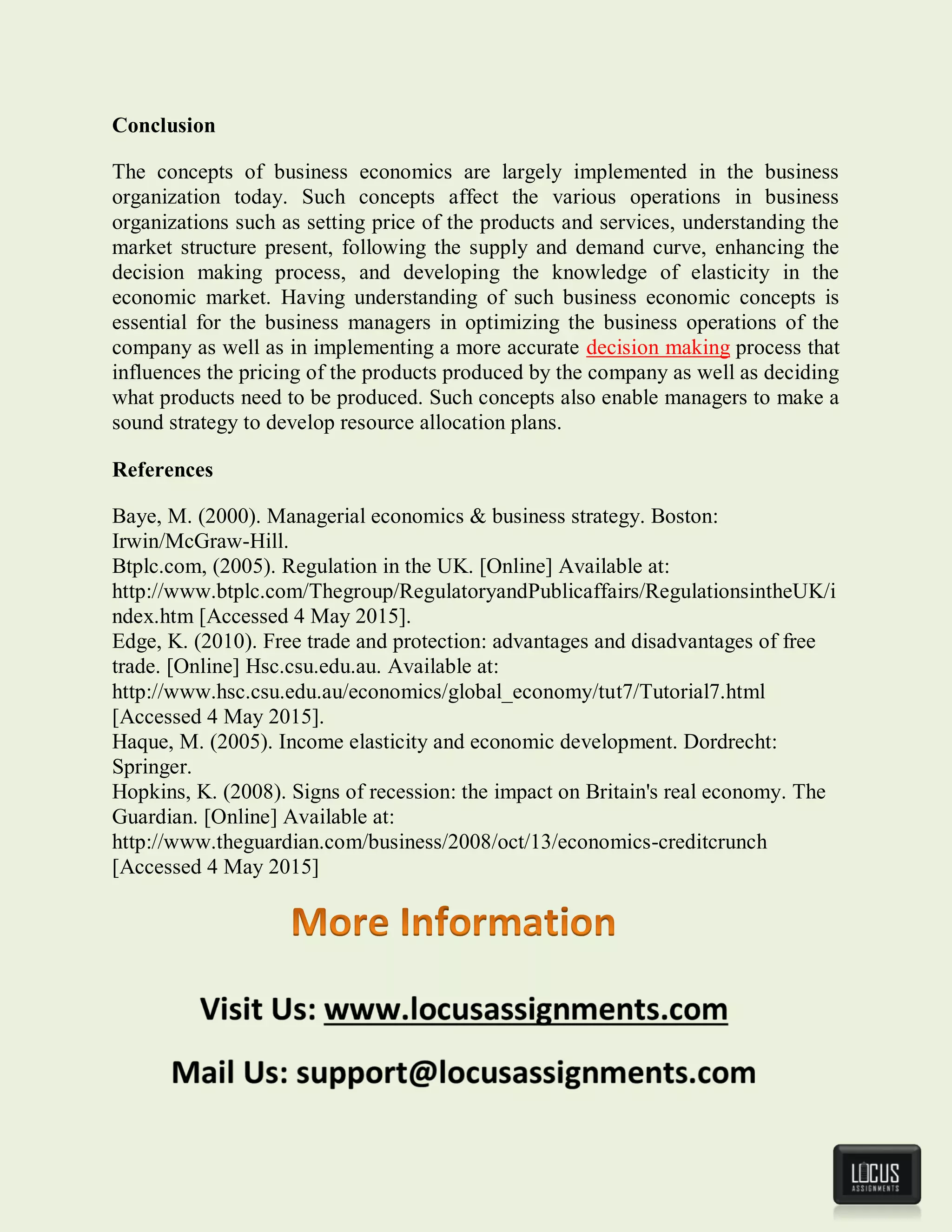 Conclusion
The concepts of business economics are largely implemented in the business
organization today. Such concepts affect the various operations in business
organizations such as setting price of the products and services, understanding the
market structure present, following the supply and demand curve, enhancing the
decision making process, and developing the knowledge of elasticity in the
economic market. Having understanding of such business economic concepts is
essential for the business managers in optimizing the business operations of the
company as well as in implementing a more accurate decision making process that
influences the pricing of the products produced by the company as well as deciding
what products need to be produced. Such concepts also enable managers to make a
sound strategy to develop resource allocation plans.
References
Baye, M. (2000). Managerial economics & business strategy. Boston:
Irwin/McGraw-Hill.
Btplc.com, (2005). Regulation in the UK. [Online] Available at:
http://www.btplc.com/Thegroup/RegulatoryandPublicaffairs/RegulationsintheUK/i
ndex.htm [Accessed 4 May 2015].
Edge, K. (2010). Free trade and protection: advantages and disadvantages of free
trade. [Online] Hsc.csu.edu.au. Available at:
http://www.hsc.csu.edu.au/economics/global_economy/tut7/Tutorial7.html
[Accessed 4 May 2015].
Haque, M. (2005). Income elasticity and economic development. Dordrecht:
Springer.
Hopkins, K. (2008). Signs of recession: the impact on Britain's real economy. The
Guardian. [Online] Available at:
http://www.theguardian.com/business/2008/oct/13/economics-creditcrunch
[Accessed 4 May 2015]
 
