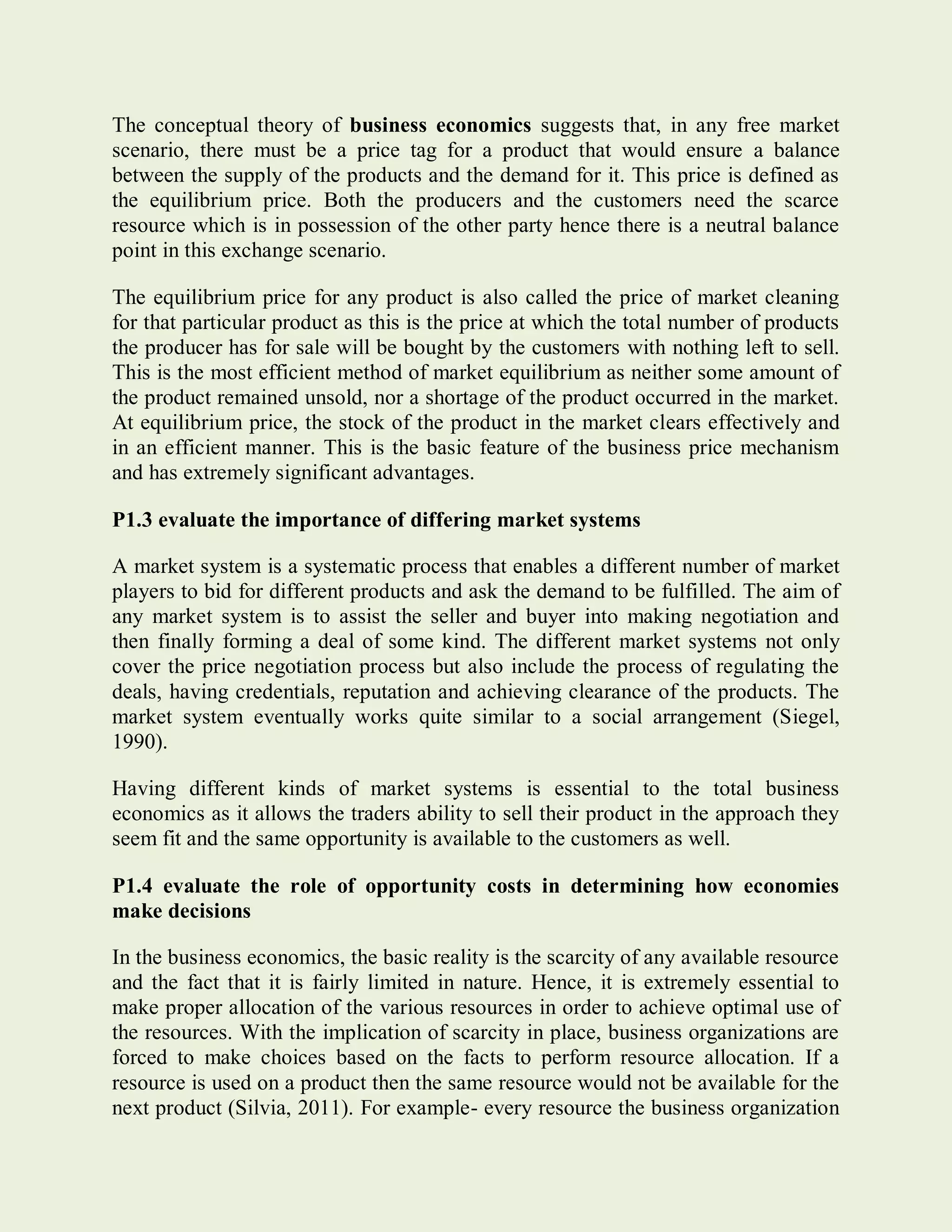 The conceptual theory of business economics suggests that, in any free market
scenario, there must be a price tag for a product that would ensure a balance
between the supply of the products and the demand for it. This price is defined as
the equilibrium price. Both the producers and the customers need the scarce
resource which is in possession of the other party hence there is a neutral balance
point in this exchange scenario.
The equilibrium price for any product is also called the price of market cleaning
for that particular product as this is the price at which the total number of products
the producer has for sale will be bought by the customers with nothing left to sell.
This is the most efficient method of market equilibrium as neither some amount of
the product remained unsold, nor a shortage of the product occurred in the market.
At equilibrium price, the stock of the product in the market clears effectively and
in an efficient manner. This is the basic feature of the business price mechanism
and has extremely significant advantages.
P1.3 evaluate the importance of differing market systems
A market system is a systematic process that enables a different number of market
players to bid for different products and ask the demand to be fulfilled. The aim of
any market system is to assist the seller and buyer into making negotiation and
then finally forming a deal of some kind. The different market systems not only
cover the price negotiation process but also include the process of regulating the
deals, having credentials, reputation and achieving clearance of the products. The
market system eventually works quite similar to a social arrangement (Siegel,
1990).
Having different kinds of market systems is essential to the total business
economics as it allows the traders ability to sell their product in the approach they
seem fit and the same opportunity is available to the customers as well.
P1.4 evaluate the role of opportunity costs in determining how economies
make decisions
In the business economics, the basic reality is the scarcity of any available resource
and the fact that it is fairly limited in nature. Hence, it is extremely essential to
make proper allocation of the various resources in order to achieve optimal use of
the resources. With the implication of scarcity in place, business organizations are
forced to make choices based on the facts to perform resource allocation. If a
resource is used on a product then the same resource would not be available for the
next product (Silvia, 2011). For example- every resource the business organization
 
