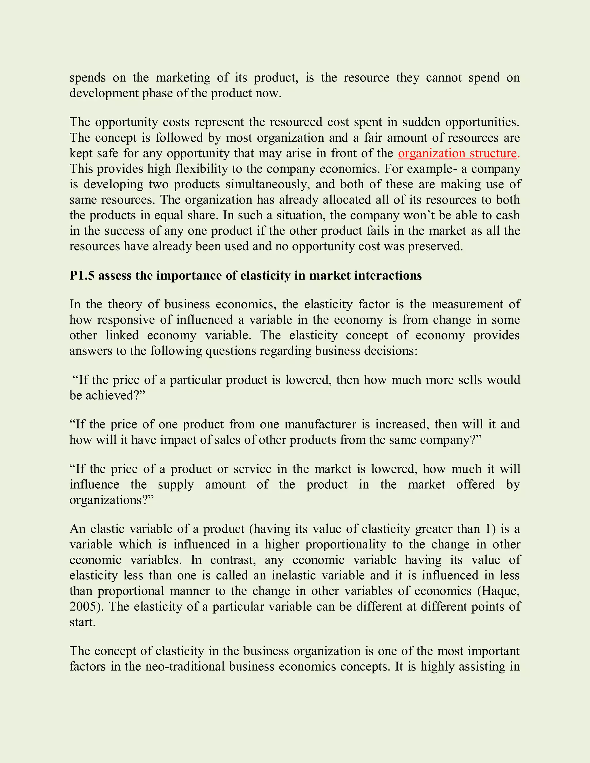 spends on the marketing of its product, is the resource they cannot spend on
development phase of the product now.
The opportunity costs represent the resourced cost spent in sudden opportunities.
The concept is followed by most organization and a fair amount of resources are
kept safe for any opportunity that may arise in front of the organization structure.
This provides high flexibility to the company economics. For example- a company
is developing two products simultaneously, and both of these are making use of
same resources. The organization has already allocated all of its resources to both
the products in equal share. In such a situation, the company won’t be able to cash
in the success of any one product if the other product fails in the market as all the
resources have already been used and no opportunity cost was preserved.
P1.5 assess the importance of elasticity in market interactions
In the theory of business economics, the elasticity factor is the measurement of
how responsive of influenced a variable in the economy is from change in some
other linked economy variable. The elasticity concept of economy provides
answers to the following questions regarding business decisions:
“If the price of a particular product is lowered, then how much more sells would
be achieved?”
“If the price of one product from one manufacturer is increased, then will it and
how will it have impact of sales of other products from the same company?”
“If the price of a product or service in the market is lowered, how much it will
influence the supply amount of the product in the market offered by
organizations?”
An elastic variable of a product (having its value of elasticity greater than 1) is a
variable which is influenced in a higher proportionality to the change in other
economic variables. In contrast, any economic variable having its value of
elasticity less than one is called an inelastic variable and it is influenced in less
than proportional manner to the change in other variables of economics (Haque,
2005). The elasticity of a particular variable can be different at different points of
start.
The concept of elasticity in the business organization is one of the most important
factors in the neo-traditional business economics concepts. It is highly assisting in
 