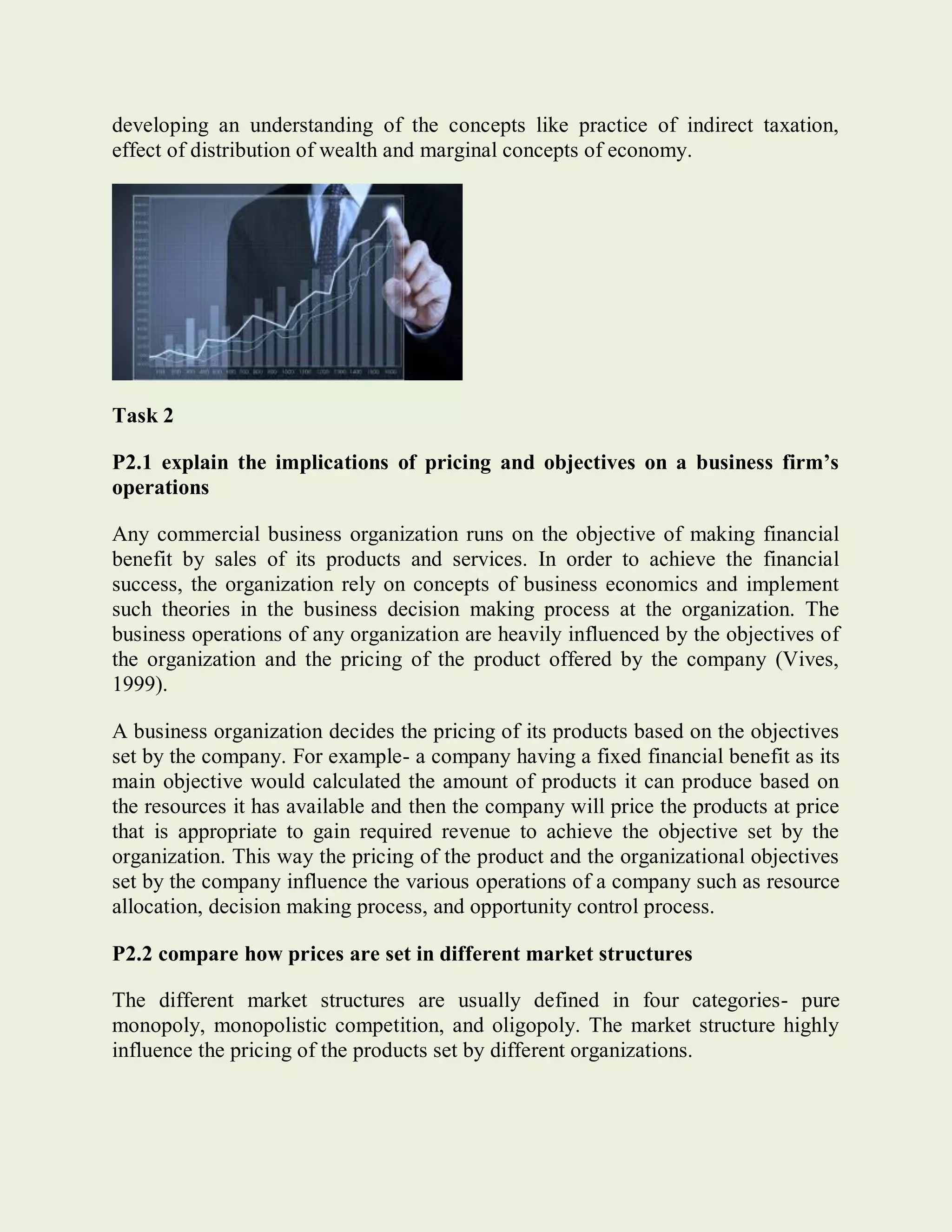 developing an understanding of the concepts like practice of indirect taxation,
effect of distribution of wealth and marginal concepts of economy.
Task 2
P2.1 explain the implications of pricing and objectives on a business firm’s
operations
Any commercial business organization runs on the objective of making financial
benefit by sales of its products and services. In order to achieve the financial
success, the organization rely on concepts of business economics and implement
such theories in the business decision making process at the organization. The
business operations of any organization are heavily influenced by the objectives of
the organization and the pricing of the product offered by the company (Vives,
1999).
A business organization decides the pricing of its products based on the objectives
set by the company. For example- a company having a fixed financial benefit as its
main objective would calculated the amount of products it can produce based on
the resources it has available and then the company will price the products at price
that is appropriate to gain required revenue to achieve the objective set by the
organization. This way the pricing of the product and the organizational objectives
set by the company influence the various operations of a company such as resource
allocation, decision making process, and opportunity control process.
P2.2 compare how prices are set in different market structures
The different market structures are usually defined in four categories- pure
monopoly, monopolistic competition, and oligopoly. The market structure highly
influence the pricing of the products set by different organizations.
 
