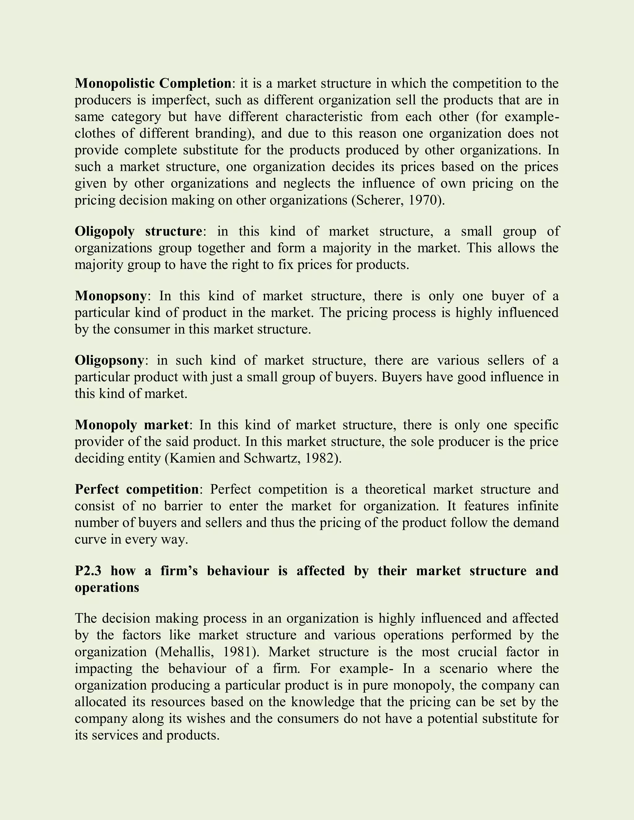 Monopolistic Completion: it is a market structure in which the competition to the
producers is imperfect, such as different organization sell the products that are in
same category but have different characteristic from each other (for example-
clothes of different branding), and due to this reason one organization does not
provide complete substitute for the products produced by other organizations. In
such a market structure, one organization decides its prices based on the prices
given by other organizations and neglects the influence of own pricing on the
pricing decision making on other organizations (Scherer, 1970).
Oligopoly structure: in this kind of market structure, a small group of
organizations group together and form a majority in the market. This allows the
majority group to have the right to fix prices for products.
Monopsony: In this kind of market structure, there is only one buyer of a
particular kind of product in the market. The pricing process is highly influenced
by the consumer in this market structure.
Oligopsony: in such kind of market structure, there are various sellers of a
particular product with just a small group of buyers. Buyers have good influence in
this kind of market.
Monopoly market: In this kind of market structure, there is only one specific
provider of the said product. In this market structure, the sole producer is the price
deciding entity (Kamien and Schwartz, 1982).
Perfect competition: Perfect competition is a theoretical market structure and
consist of no barrier to enter the market for organization. It features infinite
number of buyers and sellers and thus the pricing of the product follow the demand
curve in every way.
P2.3 how a firm’s behaviour is affected by their market structure and
operations
The decision making process in an organization is highly influenced and affected
by the factors like market structure and various operations performed by the
organization (Mehallis, 1981). Market structure is the most crucial factor in
impacting the behaviour of a firm. For example- In a scenario where the
organization producing a particular product is in pure monopoly, the company can
allocated its resources based on the knowledge that the pricing can be set by the
company along its wishes and the consumers do not have a potential substitute for
its services and products.
 