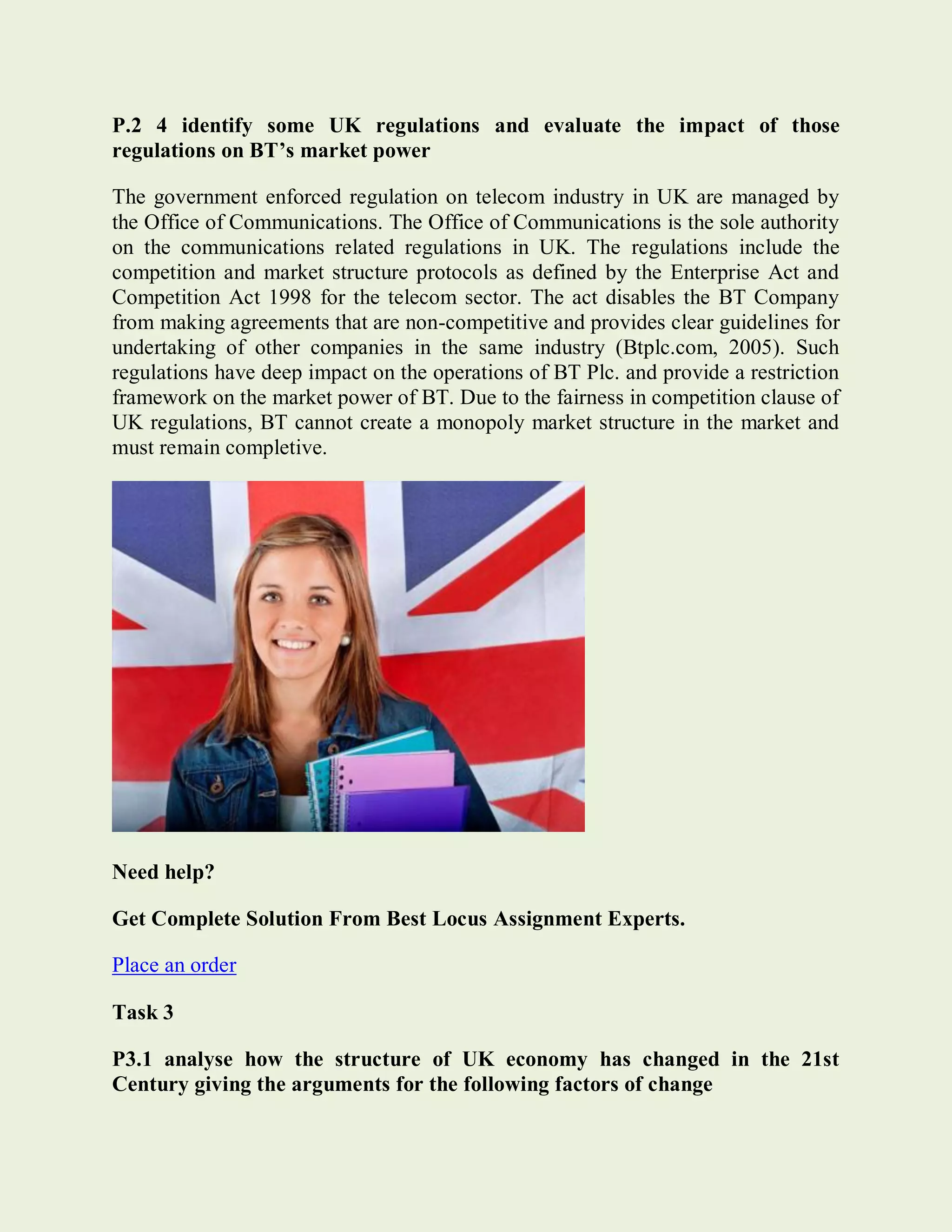 P.2 4 identify some UK regulations and evaluate the impact of those
regulations on BT’s market power
The government enforced regulation on telecom industry in UK are managed by
the Office of Communications. The Office of Communications is the sole authority
on the communications related regulations in UK. The regulations include the
competition and market structure protocols as defined by the Enterprise Act and
Competition Act 1998 for the telecom sector. The act disables the BT Company
from making agreements that are non-competitive and provides clear guidelines for
undertaking of other companies in the same industry (Btplc.com, 2005). Such
regulations have deep impact on the operations of BT Plc. and provide a restriction
framework on the market power of BT. Due to the fairness in competition clause of
UK regulations, BT cannot create a monopoly market structure in the market and
must remain completive.
Need help?
Get Complete Solution From Best Locus Assignment Experts.
Place an order
Task 3
P3.1 analyse how the structure of UK economy has changed in the 21st
Century giving the arguments for the following factors of change
 