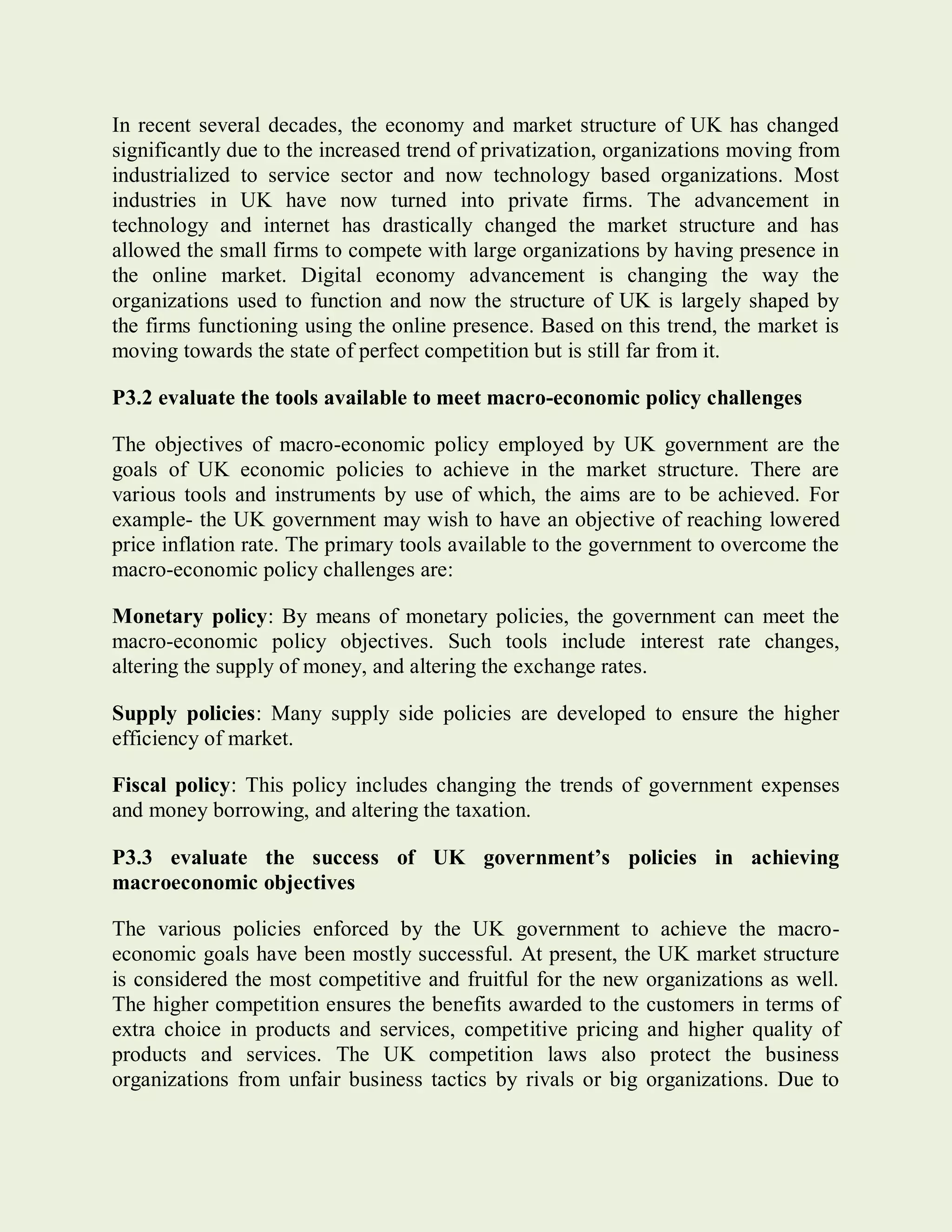 In recent several decades, the economy and market structure of UK has changed
significantly due to the increased trend of privatization, organizations moving from
industrialized to service sector and now technology based organizations. Most
industries in UK have now turned into private firms. The advancement in
technology and internet has drastically changed the market structure and has
allowed the small firms to compete with large organizations by having presence in
the online market. Digital economy advancement is changing the way the
organizations used to function and now the structure of UK is largely shaped by
the firms functioning using the online presence. Based on this trend, the market is
moving towards the state of perfect competition but is still far from it.
P3.2 evaluate the tools available to meet macro-economic policy challenges
The objectives of macro-economic policy employed by UK government are the
goals of UK economic policies to achieve in the market structure. There are
various tools and instruments by use of which, the aims are to be achieved. For
example- the UK government may wish to have an objective of reaching lowered
price inflation rate. The primary tools available to the government to overcome the
macro-economic policy challenges are:
Monetary policy: By means of monetary policies, the government can meet the
macro-economic policy objectives. Such tools include interest rate changes,
altering the supply of money, and altering the exchange rates.
Supply policies: Many supply side policies are developed to ensure the higher
efficiency of market.
Fiscal policy: This policy includes changing the trends of government expenses
and money borrowing, and altering the taxation.
P3.3 evaluate the success of UK government’s policies in achieving
macroeconomic objectives
The various policies enforced by the UK government to achieve the macro-
economic goals have been mostly successful. At present, the UK market structure
is considered the most competitive and fruitful for the new organizations as well.
The higher competition ensures the benefits awarded to the customers in terms of
extra choice in products and services, competitive pricing and higher quality of
products and services. The UK competition laws also protect the business
organizations from unfair business tactics by rivals or big organizations. Due to
 