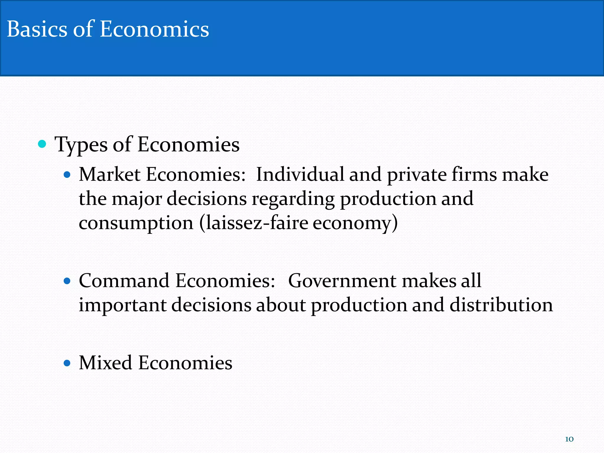  Types of Economies
 Market Economies: Individual and private firms make
the major decisions regarding production and
consumption (laissez-faire economy)
 Command Economies: Government makes all
important decisions about production and distribution
 Mixed Economies
Basics of Economics
10
 
