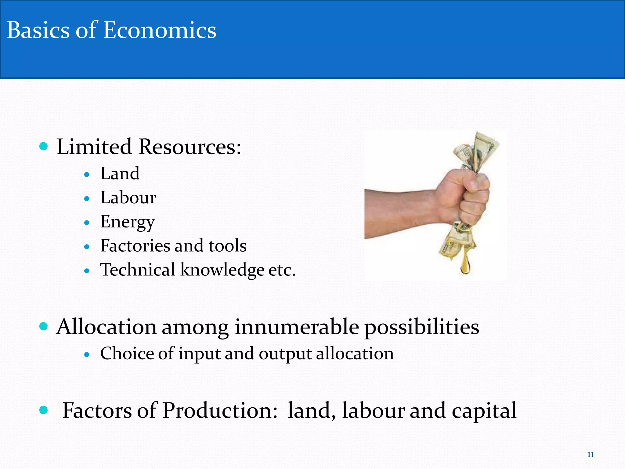  Limited Resources:
 Land
 Labour
 Energy
 Factories and tools
 Technical knowledge etc.
 Allocation among innumerable possibilities
 Choice of input and output allocation
 Factors of Production: land, labour and capital
Basics of Economics
11
 