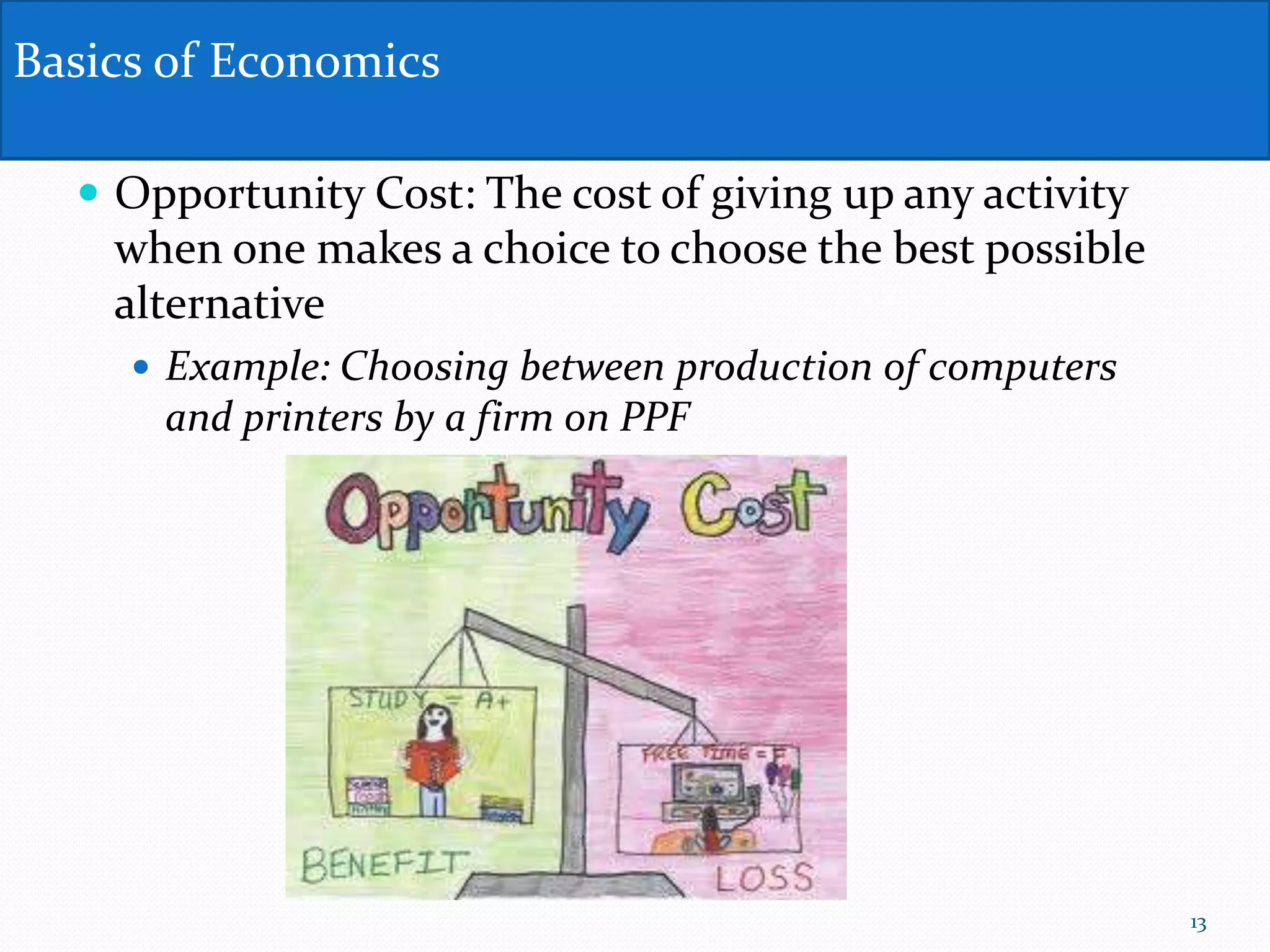  Opportunity Cost: The cost of giving up any activity
when one makes a choice to choose the best possible
alternative
 Example: Choosing between production of computers
and printers by a firm on PPF
Basics of Economics
13
 