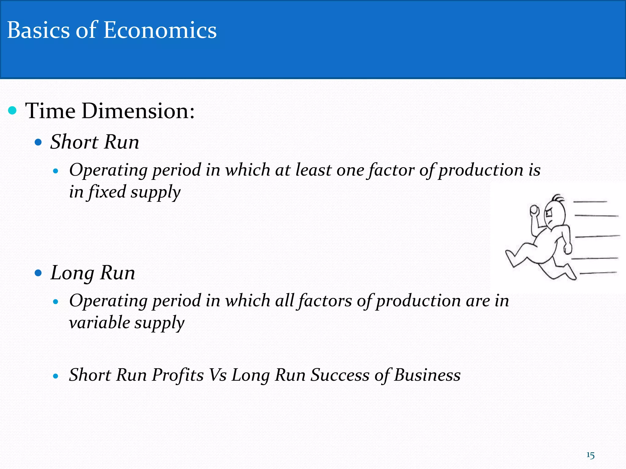  Time Dimension:
 Short Run
 Operating period in which at least one factor of production is
in fixed supply
 Long Run
 Operating period in which all factors of production are in
variable supply
 Short Run Profits Vs Long Run Success of Business
Basics of Economics
15
 