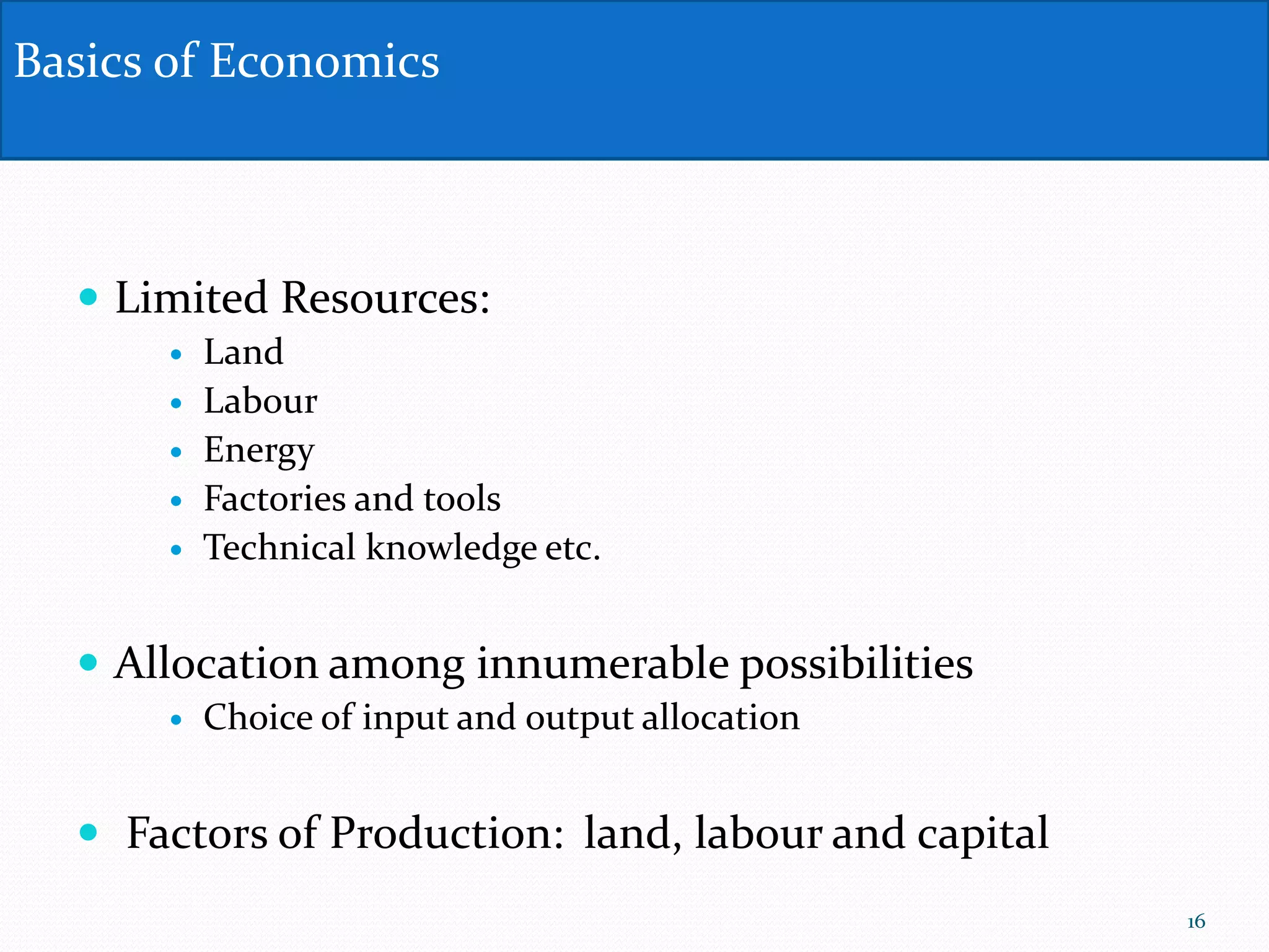  Limited Resources:
 Land
 Labour
 Energy
 Factories and tools
 Technical knowledge etc.
 Allocation among innumerable possibilities
 Choice of input and output allocation
 Factors of Production: land, labour and capital
Basics of Economics
16
 