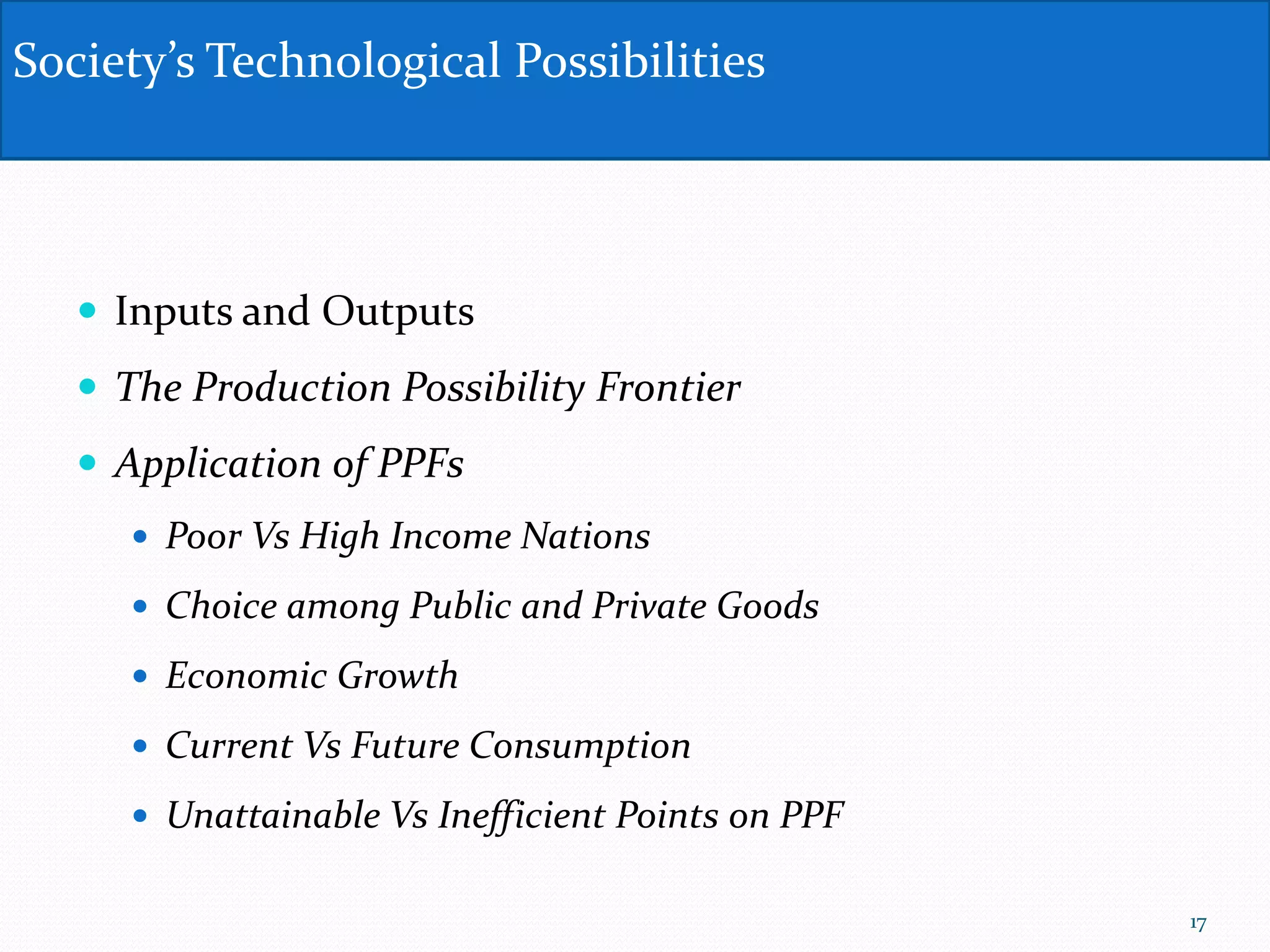  Inputs and Outputs
 The Production Possibility Frontier
 Application of PPFs
 Poor Vs High Income Nations
 Choice among Public and Private Goods
 Economic Growth
 Current Vs Future Consumption
 Unattainable Vs Inefficient Points on PPF
Society’s Technological Possibilities
17
 