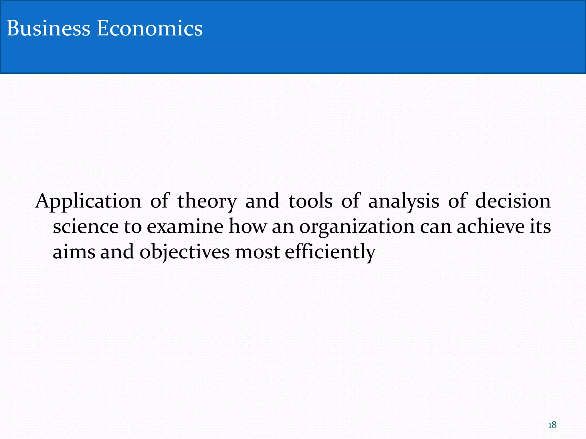 Application of theory and tools of analysis of decision
science to examine how an organization can achieve its
aims and objectives most efficiently
Business Economics
18
 