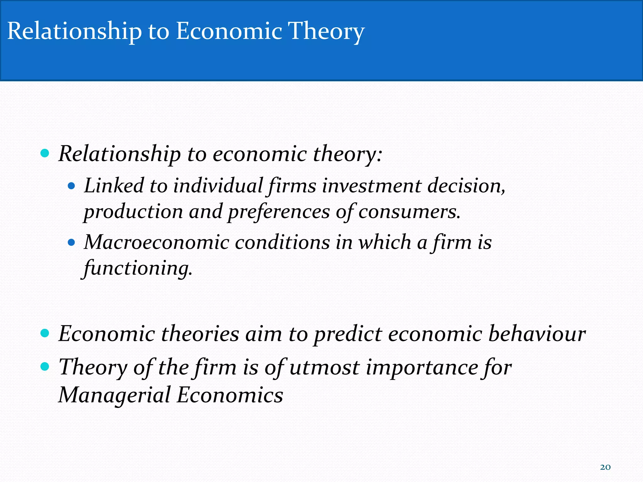  Relationship to economic theory:
 Linked to individual firms investment decision,
production and preferences of consumers.
 Macroeconomic conditions in which a firm is
functioning.
 Economic theories aim to predict economic behaviour
 Theory of the firm is of utmost importance for
Managerial Economics
Relationship to Economic Theory
20
 