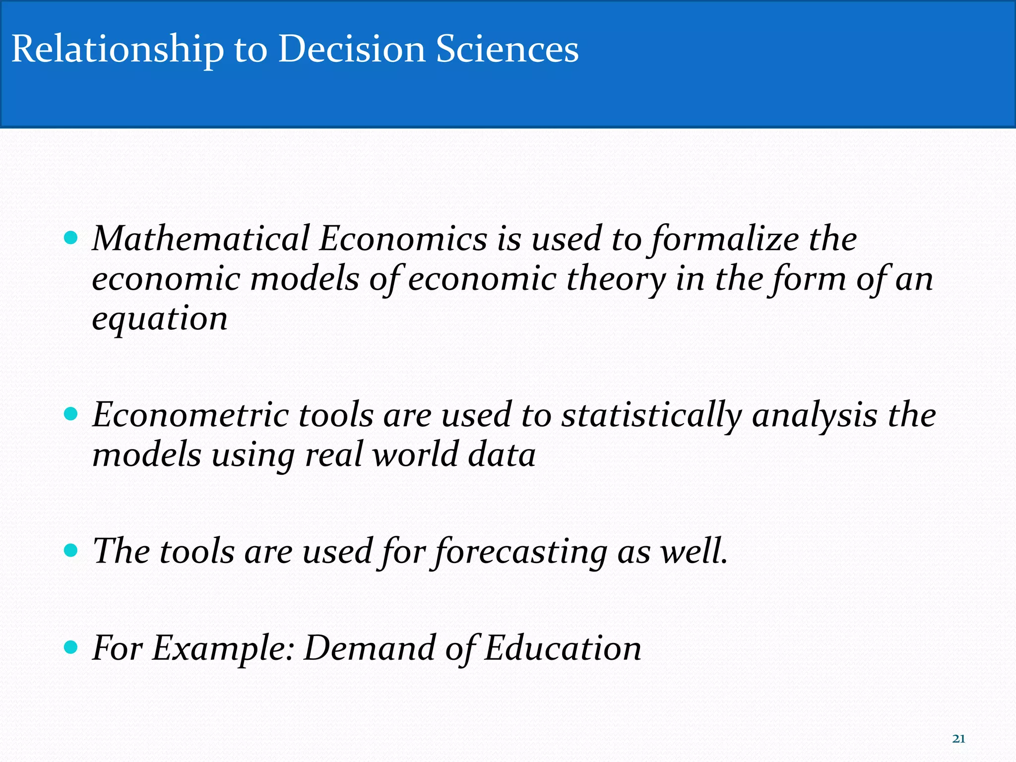  Mathematical Economics is used to formalize the
economic models of economic theory in the form of an
equation
 Econometric tools are used to statistically analysis the
models using real world data
 The tools are used for forecasting as well.
 For Example: Demand of Education
Relationship to Decision Sciences
21
 