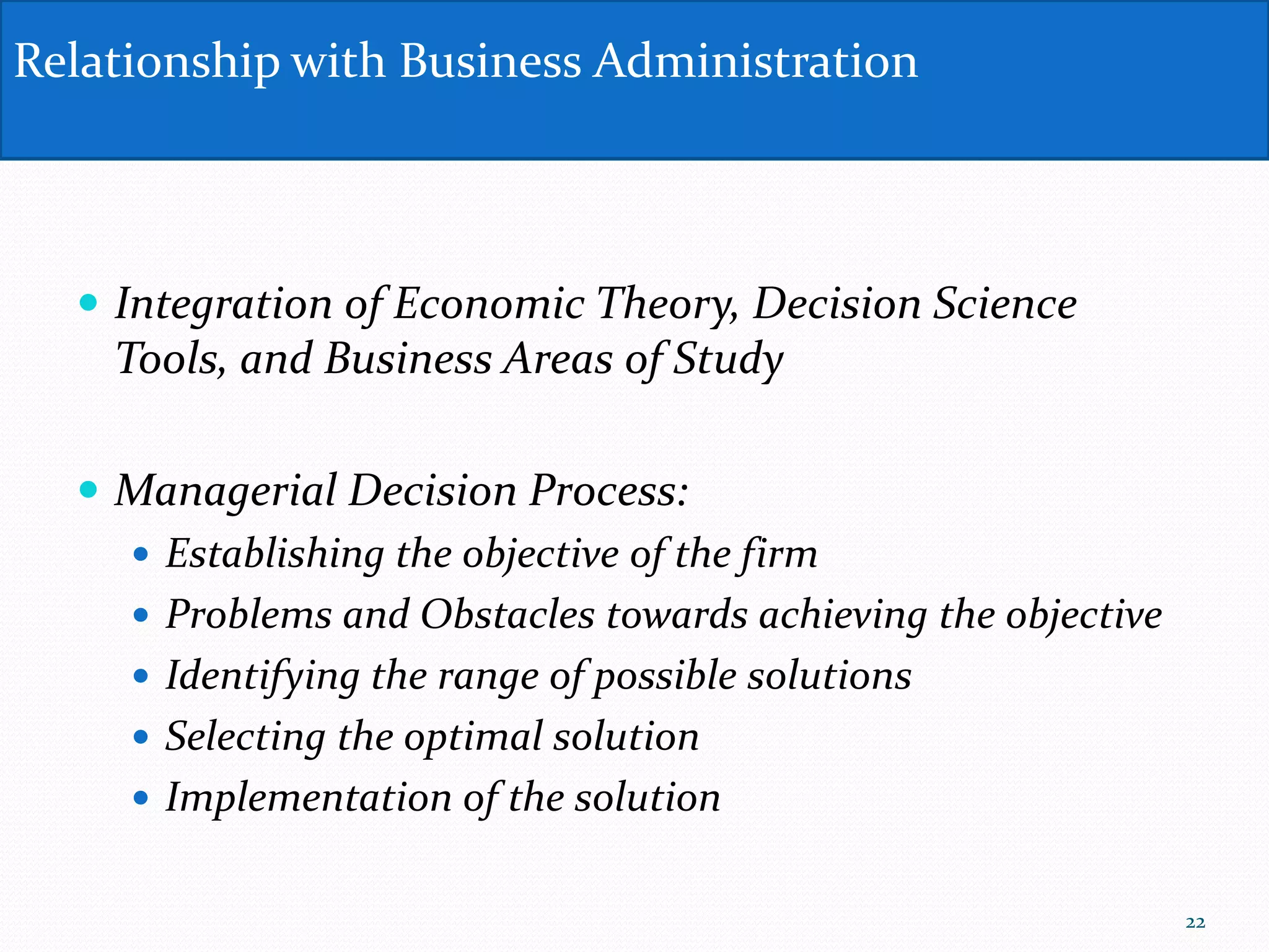  Integration of Economic Theory, Decision Science
Tools, and Business Areas of Study
 Managerial Decision Process:
 Establishing the objective of the firm
 Problems and Obstacles towards achieving the objective
 Identifying the range of possible solutions
 Selecting the optimal solution
 Implementation of the solution
Relationship with Business Administration
22
 