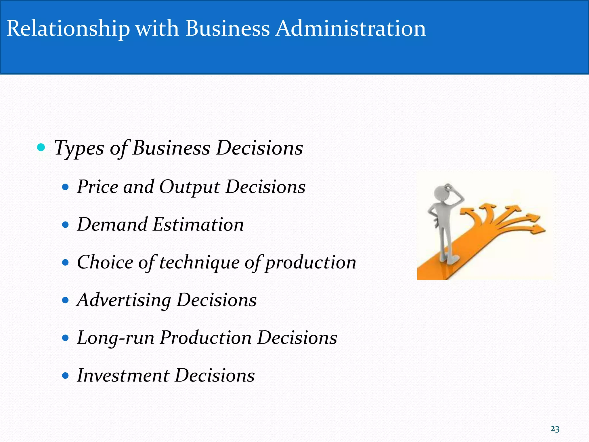  Types of Business Decisions
 Price and Output Decisions
 Demand Estimation
 Choice of technique of production
 Advertising Decisions
 Long-run Production Decisions
 Investment Decisions
Relationship with Business Administration
23
 