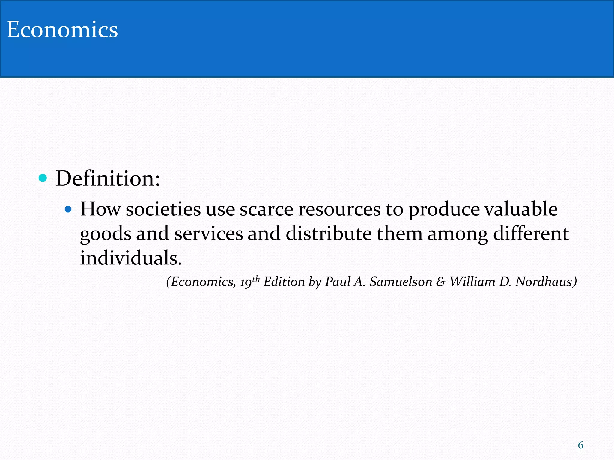  Definition:
 How societies use scarce resources to produce valuable
goods and services and distribute them among different
individuals.
(Economics, 19th Edition by Paul A. Samuelson & William D. Nordhaus)
Economics
6
 