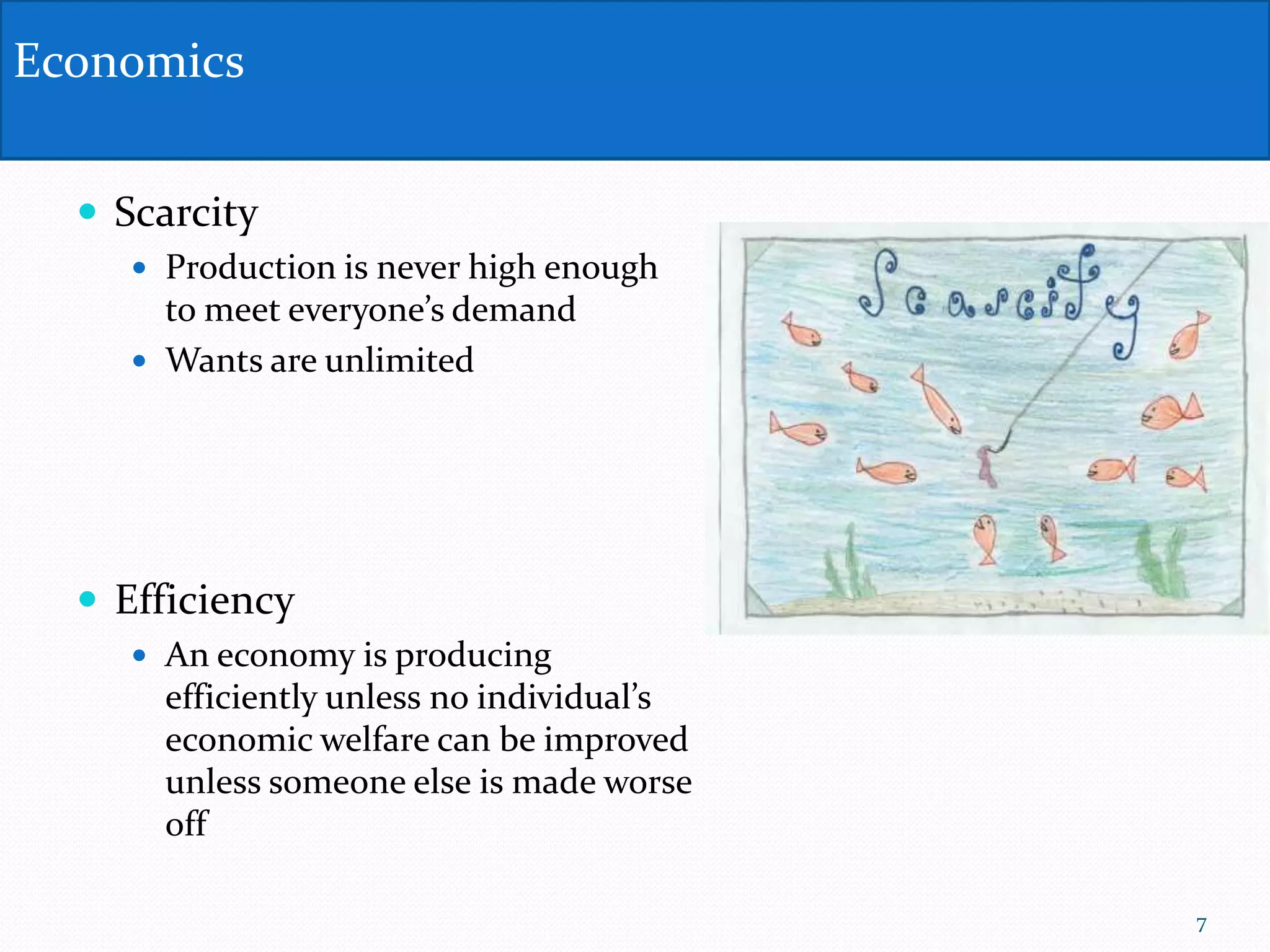  Scarcity
 Production is never high enough
to meet everyone’s demand
 Wants are unlimited
 Efficiency
 An economy is producing
efficiently unless no individual’s
economic welfare can be improved
unless someone else is made worse
off
Economics
7
 