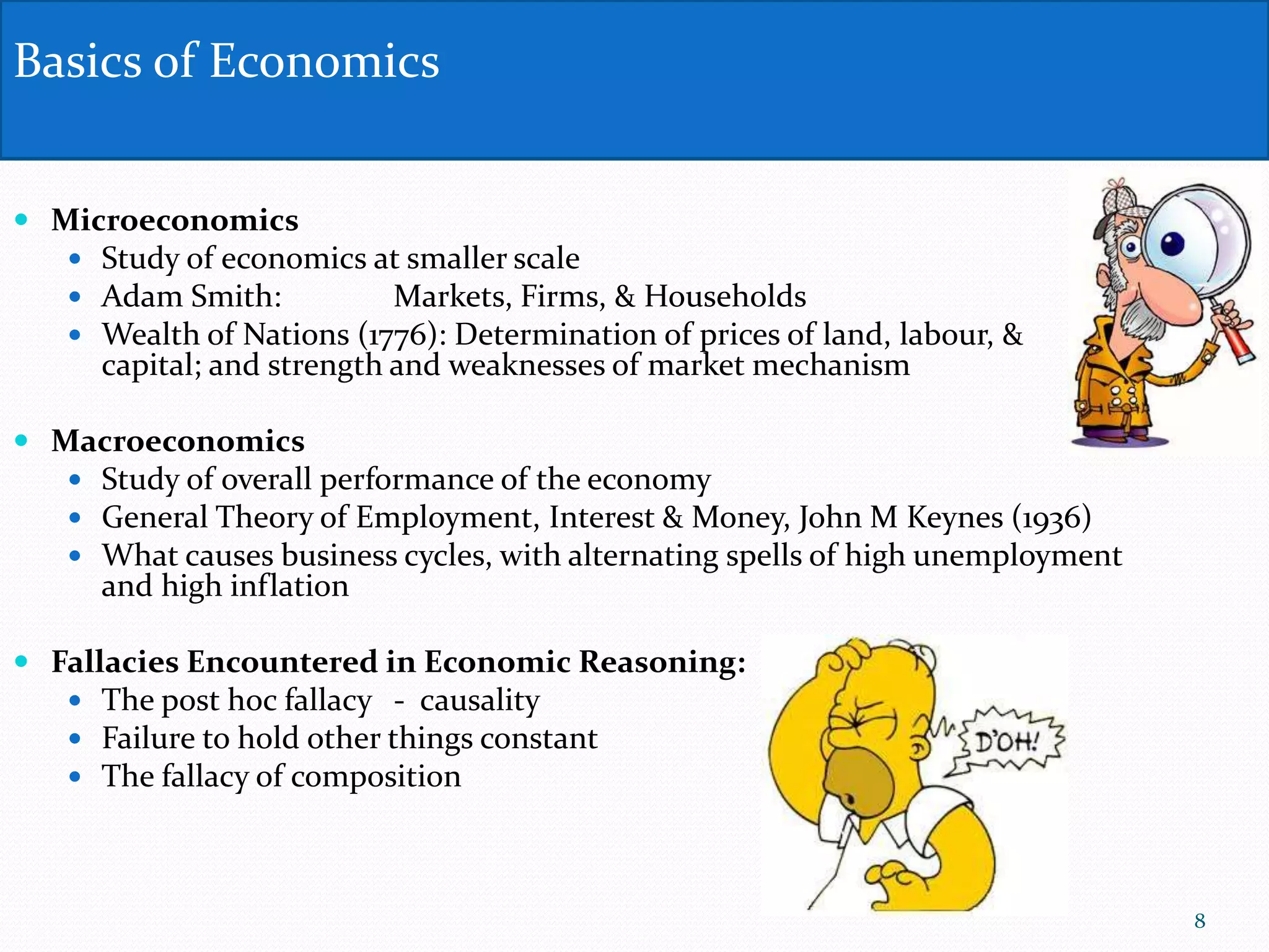  Microeconomics
 Study of economics at smaller scale
 Adam Smith: Markets, Firms, & Households
 Wealth of Nations (1776): Determination of prices of land, labour, &
capital; and strength and weaknesses of market mechanism
 Macroeconomics
 Study of overall performance of the economy
 General Theory of Employment, Interest & Money, John M Keynes (1936)
 What causes business cycles, with alternating spells of high unemployment
and high inflation
 Fallacies Encountered in Economic Reasoning:
 The post hoc fallacy - causality
 Failure to hold other things constant
 The fallacy of composition
Basics of Economics
8
 
