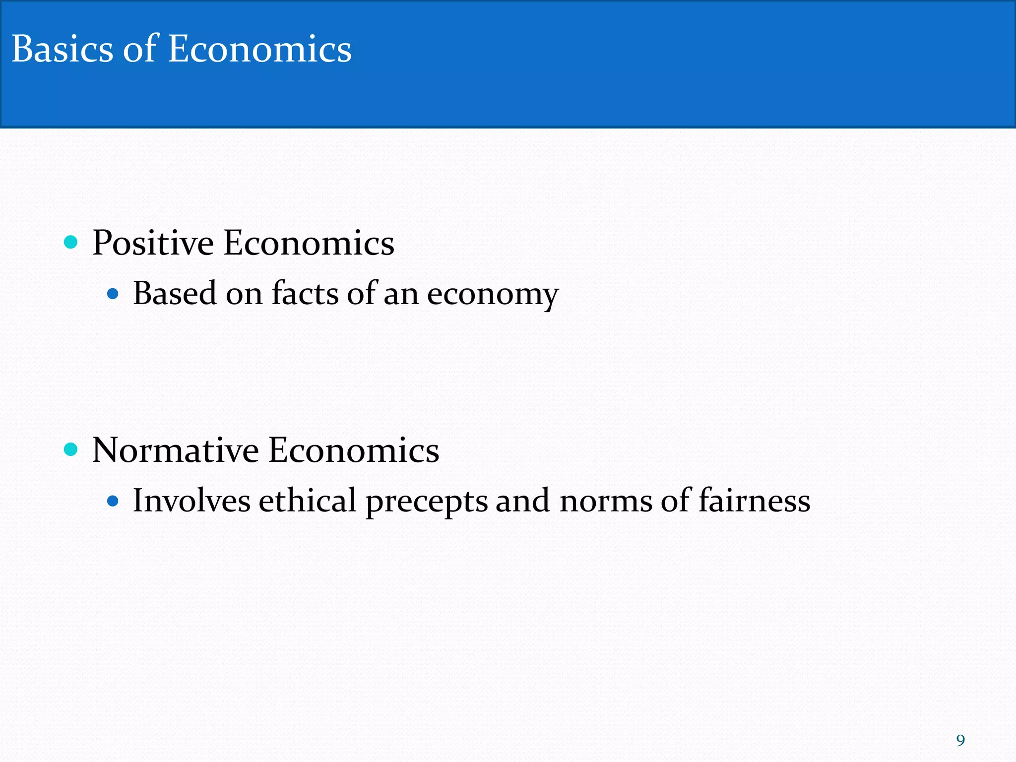  Positive Economics
 Based on facts of an economy
 Normative Economics
 Involves ethical precepts and norms of fairness
Basics of Economics
9
 
