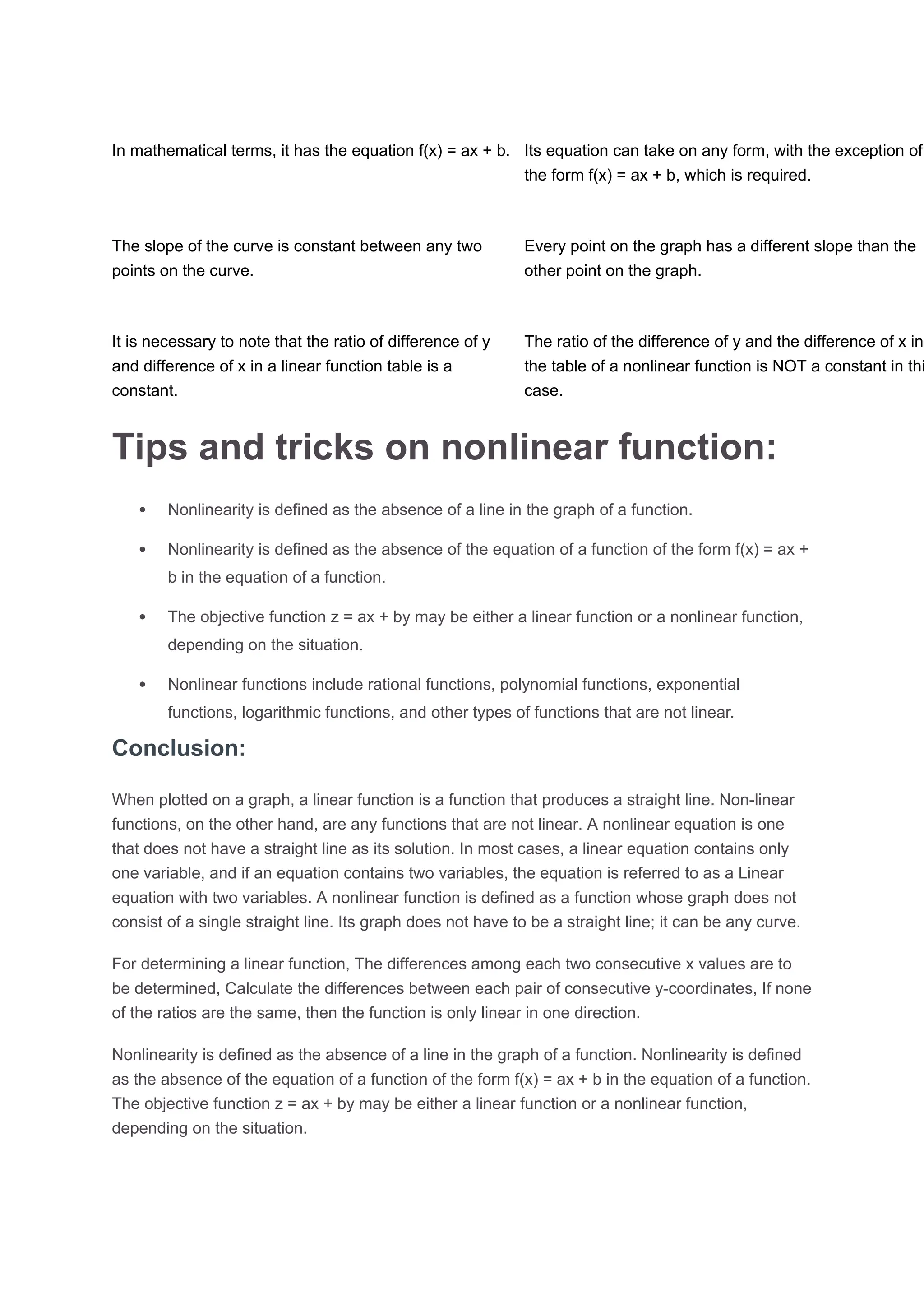 In mathematical terms, it has the equation f(x) = ax + b. Its equation can take on any form, with the exception of
the form f(x) = ax + b, which is required.
The slope of the curve is constant between any two
points on the curve.
Every point on the graph has a different slope than the
other point on the graph.
It is necessary to note that the ratio of difference of y
and difference of x in a linear function table is a
constant.
The ratio of the difference of y and the difference of x in
the table of a nonlinear function is NOT a constant in thi
case.
Tips and tricks on nonlinear function:
 Nonlinearity is defined as the absence of a line in the graph of a function.
 Nonlinearity is defined as the absence of the equation of a function of the form f(x) = ax +
b in the equation of a function.
 The objective function z = ax + by may be either a linear function or a nonlinear function,
depending on the situation.
 Nonlinear functions include rational functions, polynomial functions, exponential
functions, logarithmic functions, and other types of functions that are not linear.
Conclusion:
When plotted on a graph, a linear function is a function that produces a straight line. Non-linear
functions, on the other hand, are any functions that are not linear. A nonlinear equation is one
that does not have a straight line as its solution. In most cases, a linear equation contains only
one variable, and if an equation contains two variables, the equation is referred to as a Linear
equation with two variables. A nonlinear function is defined as a function whose graph does not
consist of a single straight line. Its graph does not have to be a straight line; it can be any curve.
For determining a linear function, The differences among each two consecutive x values are to
be determined, Calculate the differences between each pair of consecutive y-coordinates, If none
of the ratios are the same, then the function is only linear in one direction.
Nonlinearity is defined as the absence of a line in the graph of a function. Nonlinearity is defined
as the absence of the equation of a function of the form f(x) = ax + b in the equation of a function.
The objective function z = ax + by may be either a linear function or a nonlinear function,
depending on the situation.
 