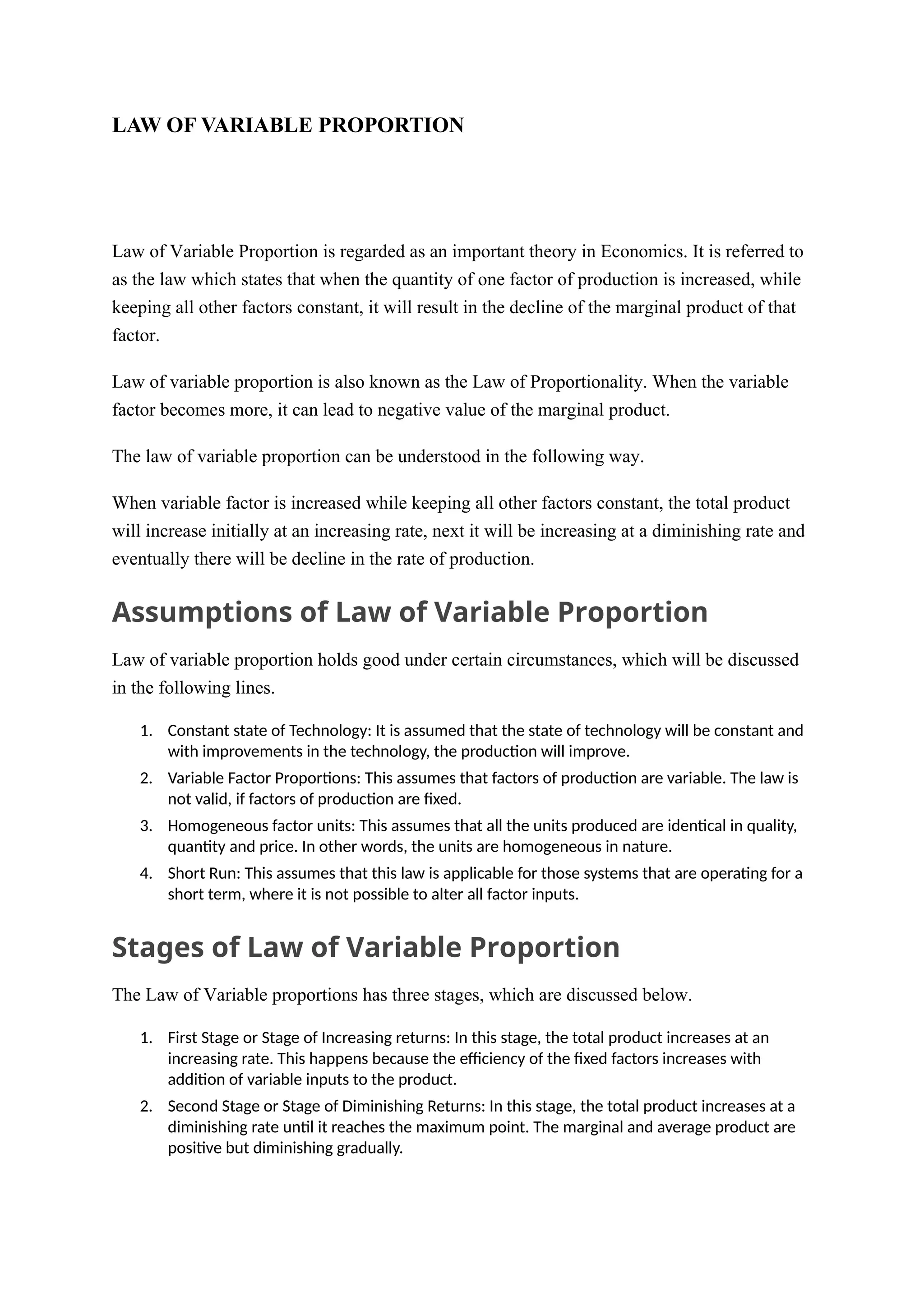 LAW OF VARIABLE PROPORTION
Law of Variable Proportion
Law of Variable Proportion is regarded as an important theory in Economics. It is referred to
as the law which states that when the quantity of one factor of production is increased, while
keeping all other factors constant, it will result in the decline of the marginal product of that
factor.
Law of variable proportion is also known as the Law of Proportionality. When the variable
factor becomes more, it can lead to negative value of the marginal product.
The law of variable proportion can be understood in the following way.
When variable factor is increased while keeping all other factors constant, the total product
will increase initially at an increasing rate, next it will be increasing at a diminishing rate and
eventually there will be decline in the rate of production.
Assumptions of Law of Variable Proportion
Law of variable proportion holds good under certain circumstances, which will be discussed
in the following lines.
1. Constant state of Technology: It is assumed that the state of technology will be constant and
with improvements in the technology, the production will improve.
2. Variable Factor Proportions: This assumes that factors of production are variable. The law is
not valid, if factors of production are fixed.
3. Homogeneous factor units: This assumes that all the units produced are identical in quality,
quantity and price. In other words, the units are homogeneous in nature.
4. Short Run: This assumes that this law is applicable for those systems that are operating for a
short term, where it is not possible to alter all factor inputs.
Stages of Law of Variable Proportion
The Law of Variable proportions has three stages, which are discussed below.
1. First Stage or Stage of Increasing returns: In this stage, the total product increases at an
increasing rate. This happens because the efficiency of the fixed factors increases with
addition of variable inputs to the product.
2. Second Stage or Stage of Diminishing Returns: In this stage, the total product increases at a
diminishing rate until it reaches the maximum point. The marginal and average product are
positive but diminishing gradually.
 