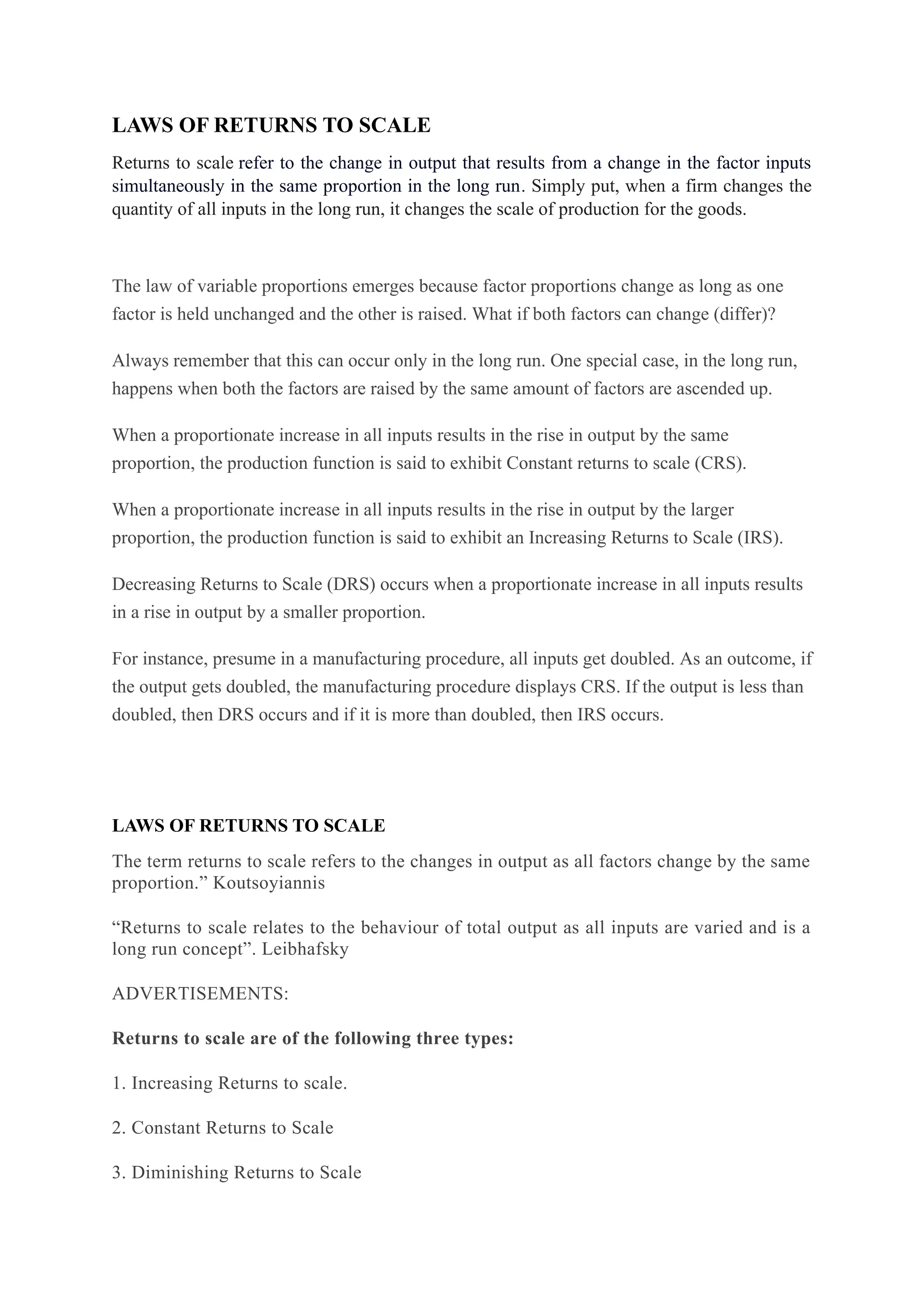 LAWS OF RETURNS TO SCALE
Returns to scale refer to the change in output that results from a change in the factor inputs
simultaneously in the same proportion in the long run. Simply put, when a firm changes the
quantity of all inputs in the long run, it changes the scale of production for the goods.
The law of variable proportions emerges because factor proportions change as long as one
factor is held unchanged and the other is raised. What if both factors can change (differ)?
Always remember that this can occur only in the long run. One special case, in the long run,
happens when both the factors are raised by the same amount of factors are ascended up.
When a proportionate increase in all inputs results in the rise in output by the same
proportion, the production function is said to exhibit Constant returns to scale (CRS).
When a proportionate increase in all inputs results in the rise in output by the larger
proportion, the production function is said to exhibit an Increasing Returns to Scale (IRS).
Decreasing Returns to Scale (DRS) occurs when a proportionate increase in all inputs results
in a rise in output by a smaller proportion.
For instance, presume in a manufacturing procedure, all inputs get doubled. As an outcome, if
the output gets doubled, the manufacturing procedure displays CRS. If the output is less than
doubled, then DRS occurs and if it is more than doubled, then IRS occurs.
LAWS OF RETURNS TO SCALE
The term returns to scale refers to the changes in output as all factors change by the same
proportion.” Koutsoyiannis
“Returns to scale relates to the behaviour of total output as all inputs are varied and is a
long run concept”. Leibhafsky
ADVERTISEMENTS:
Returns to scale are of the following three types:
1. Increasing Returns to scale.
2. Constant Returns to Scale
3. Diminishing Returns to Scale
 