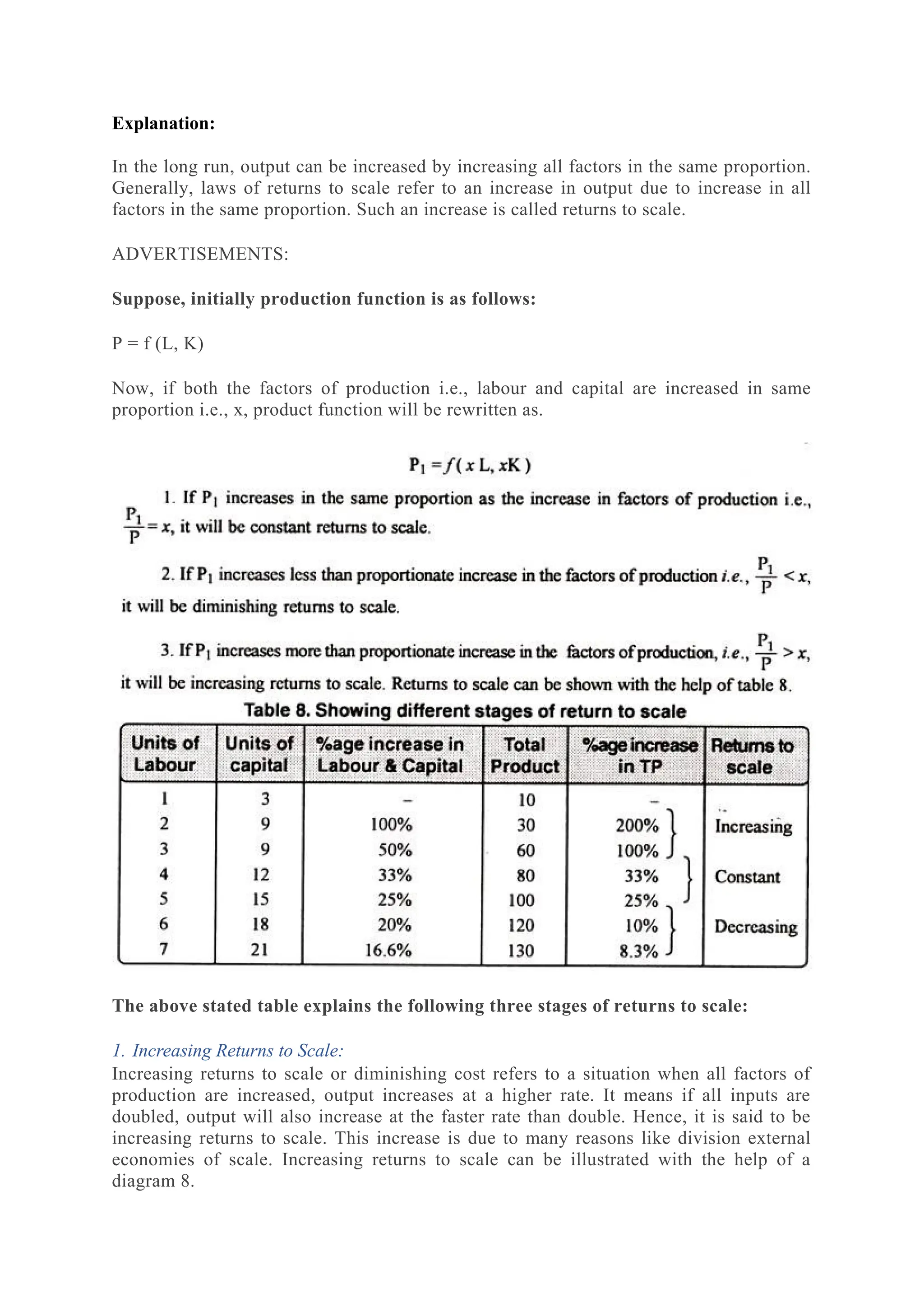 Explanation:
In the long run, output can be increased by increasing all factors in the same proportion.
Generally, laws of returns to scale refer to an increase in output due to increase in all
factors in the same proportion. Such an increase is called returns to scale.
ADVERTISEMENTS:
Suppose, initially production function is as follows:
P = f (L, K)
Now, if both the factors of production i.e., labour and capital are increased in same
proportion i.e., x, product function will be rewritten as.
The above stated table explains the following three stages of returns to scale:
1. Increasing Returns to Scale:
Increasing returns to scale or diminishing cost refers to a situation when all factors of
production are increased, output increases at a higher rate. It means if all inputs are
doubled, output will also increase at the faster rate than double. Hence, it is said to be
increasing returns to scale. This increase is due to many reasons like division external
economies of scale. Increasing returns to scale can be illustrated with the help of a
diagram 8.
 