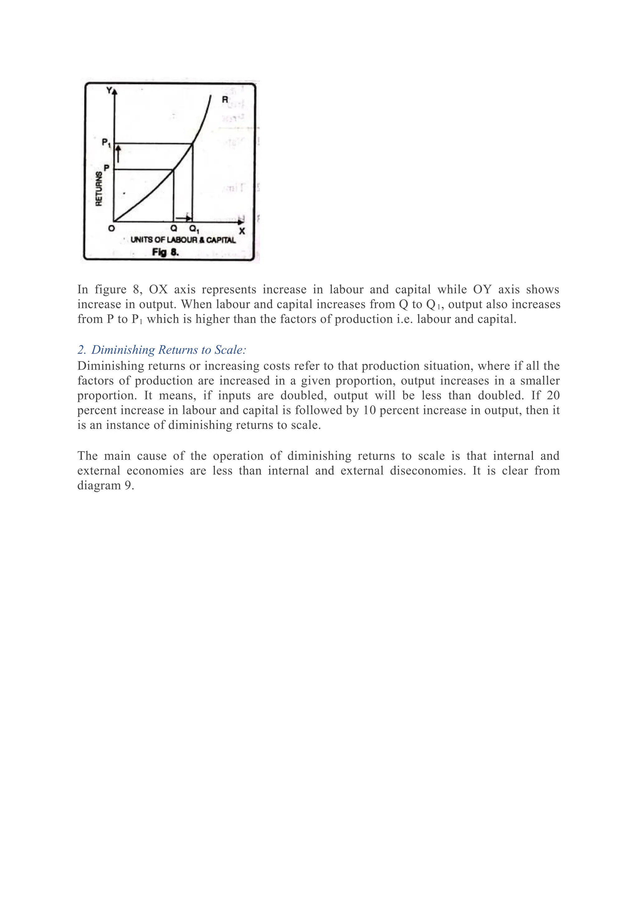 In figure 8, OX axis represents increase in labour and capital while OY axis shows
increase in output. When labour and capital increases from Q to Q1, output also increases
from P to P1 which is higher than the factors of production i.e. labour and capital.
2. Diminishing Returns to Scale:
Diminishing returns or increasing costs refer to that production situation, where if all the
factors of production are increased in a given proportion, output increases in a smaller
proportion. It means, if inputs are doubled, output will be less than doubled. If 20
percent increase in labour and capital is followed by 10 percent increase in output, then it
is an instance of diminishing returns to scale.
The main cause of the operation of diminishing returns to scale is that internal and
external economies are less than internal and external diseconomies. It is clear from
diagram 9.
 