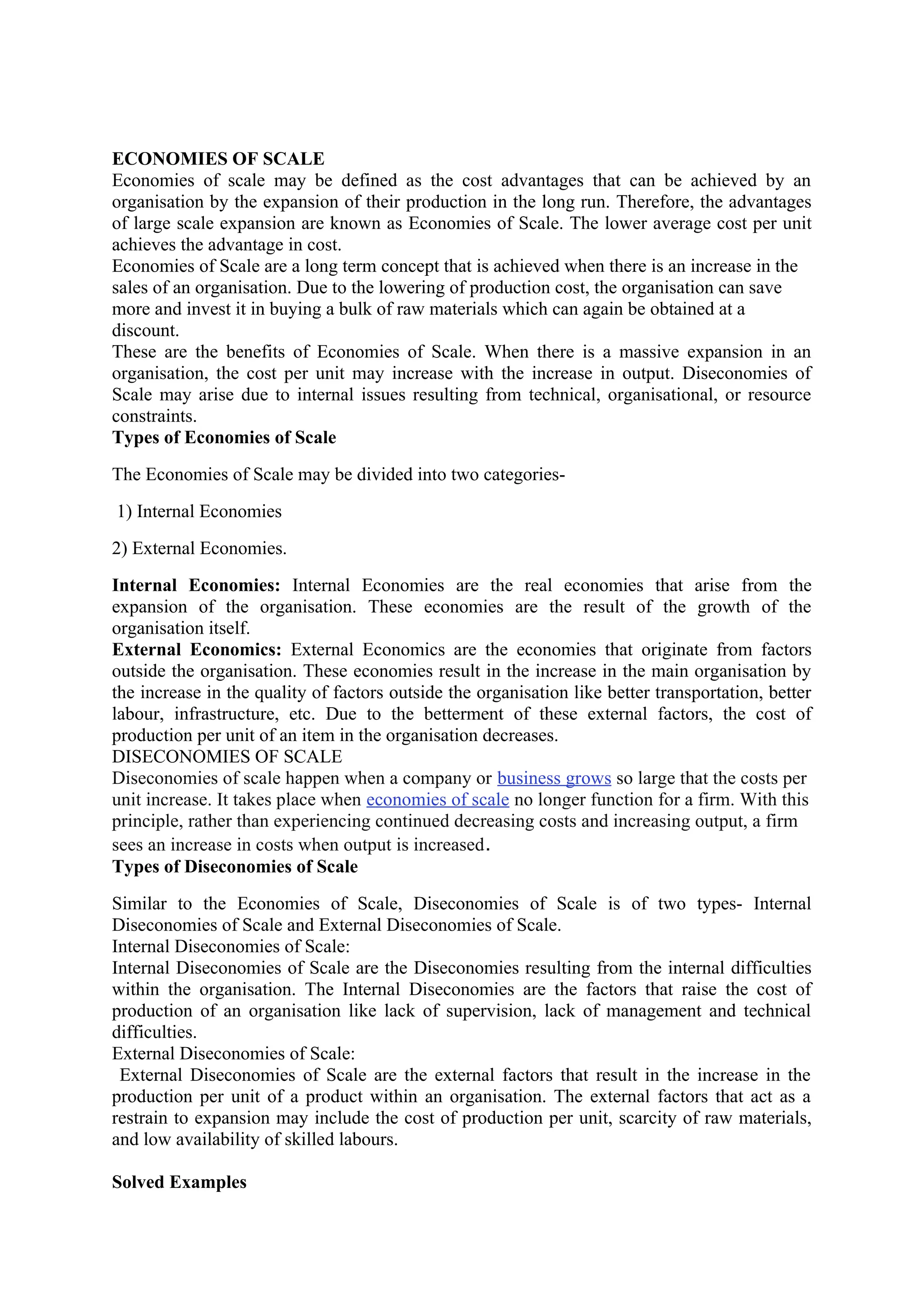 ECONOMIES OF SCALE
Economies of scale may be defined as the cost advantages that can be achieved by an
organisation by the expansion of their production in the long run. Therefore, the advantages
of large scale expansion are known as Economies of Scale. The lower average cost per unit
achieves the advantage in cost.
Economies of Scale are a long term concept that is achieved when there is an increase in the
sales of an organisation. Due to the lowering of production cost, the organisation can save
more and invest it in buying a bulk of raw materials which can again be obtained at a
discount.
These are the benefits of Economies of Scale. When there is a massive expansion in an
organisation, the cost per unit may increase with the increase in output. Diseconomies of
Scale may arise due to internal issues resulting from technical, organisational, or resource
constraints.
Types of Economies of Scale
The Economies of Scale may be divided into two categories-
1) Internal Economies
2) External Economies.
Internal Economies: Internal Economies are the real economies that arise from the
expansion of the organisation. These economies are the result of the growth of the
organisation itself.
External Economics: External Economics are the economies that originate from factors
outside the organisation. These economies result in the increase in the main organisation by
the increase in the quality of factors outside the organisation like better transportation, better
labour, infrastructure, etc. Due to the betterment of these external factors, the cost of
production per unit of an item in the organisation decreases.
DISECONOMIES OF SCALE
Diseconomies of scale happen when a company or business grows so large that the costs per
unit increase. It takes place when economies of scale no longer function for a firm. With this
principle, rather than experiencing continued decreasing costs and increasing output, a firm
sees an increase in costs when output is increased.
Types of Diseconomies of Scale
Similar to the Economies of Scale, Diseconomies of Scale is of two types- Internal
Diseconomies of Scale and External Diseconomies of Scale.
Internal Diseconomies of Scale:
Internal Diseconomies of Scale are the Diseconomies resulting from the internal difficulties
within the organisation. The Internal Diseconomies are the factors that raise the cost of
production of an organisation like lack of supervision, lack of management and technical
difficulties.
External Diseconomies of Scale:
External Diseconomies of Scale are the external factors that result in the increase in the
production per unit of a product within an organisation. The external factors that act as a
restrain to expansion may include the cost of production per unit, scarcity of raw materials,
and low availability of skilled labours.
Solved Examples
 