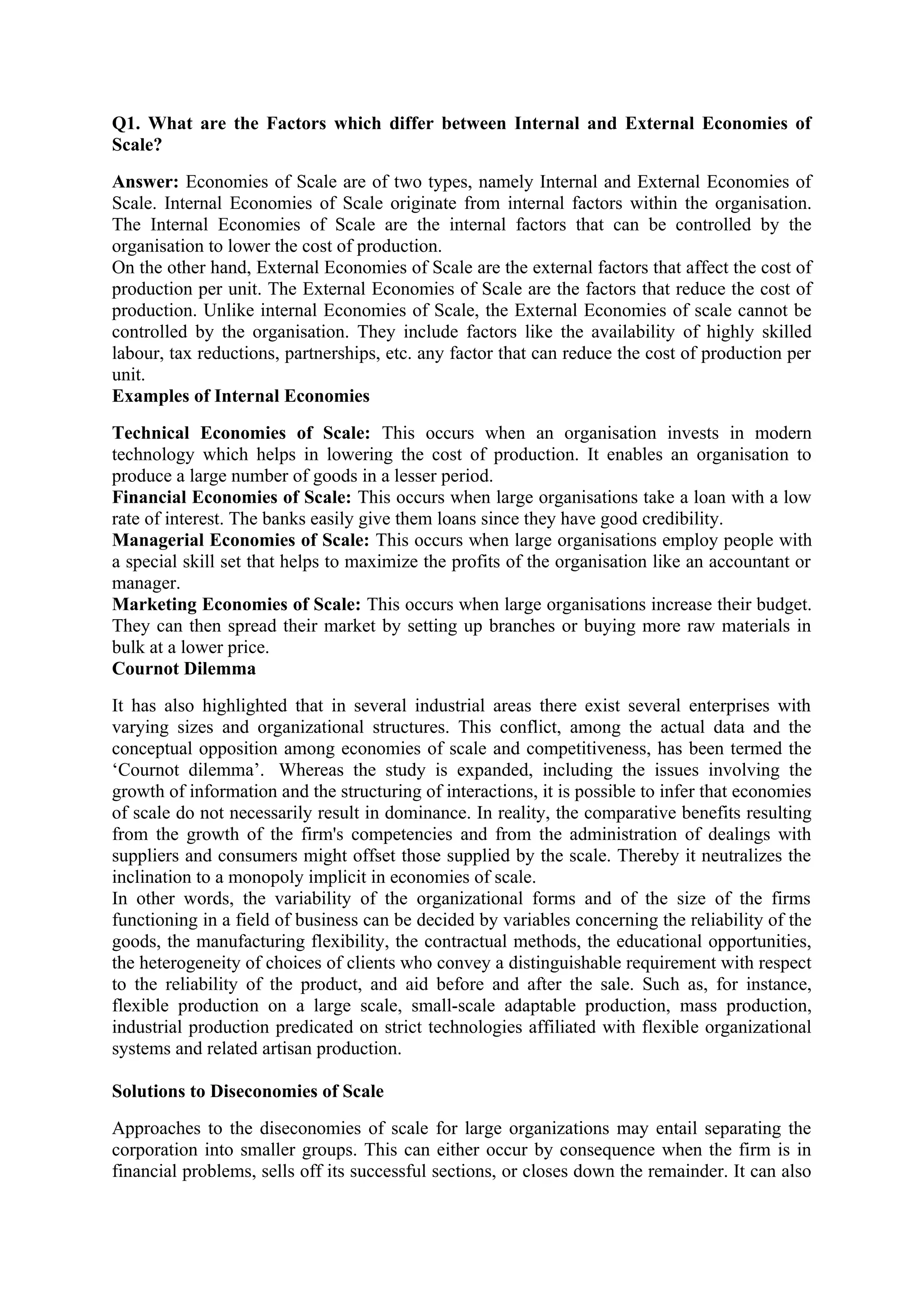 Q1. What are the Factors which differ between Internal and External Economies of
Scale?
Answer: Economies of Scale are of two types, namely Internal and External Economies of
Scale. Internal Economies of Scale originate from internal factors within the organisation.
The Internal Economies of Scale are the internal factors that can be controlled by the
organisation to lower the cost of production.
On the other hand, External Economies of Scale are the external factors that affect the cost of
production per unit. The External Economies of Scale are the factors that reduce the cost of
production. Unlike internal Economies of Scale, the External Economies of scale cannot be
controlled by the organisation. They include factors like the availability of highly skilled
labour, tax reductions, partnerships, etc. any factor that can reduce the cost of production per
unit.
Examples of Internal Economies
Technical Economies of Scale: This occurs when an organisation invests in modern
technology which helps in lowering the cost of production. It enables an organisation to
produce a large number of goods in a lesser period.
Financial Economies of Scale: This occurs when large organisations take a loan with a low
rate of interest. The banks easily give them loans since they have good credibility.
Managerial Economies of Scale: This occurs when large organisations employ people with
a special skill set that helps to maximize the profits of the organisation like an accountant or
manager.
Marketing Economies of Scale: This occurs when large organisations increase their budget.
They can then spread their market by setting up branches or buying more raw materials in
bulk at a lower price.
Cournot Dilemma
It has also highlighted that in several industrial areas there exist several enterprises with
varying sizes and organizational structures. This conflict, among the actual data and the
conceptual opposition among economies of scale and competitiveness, has been termed the
‘Cournot dilemma’. Whereas the study is expanded, including the issues involving the
growth of information and the structuring of interactions, it is possible to infer that economies
of scale do not necessarily result in dominance. In reality, the comparative benefits resulting
from the growth of the firm's competencies and from the administration of dealings with
suppliers and consumers might offset those supplied by the scale. Thereby it neutralizes the
inclination to a monopoly implicit in economies of scale.
In other words, the variability of the organizational forms and of the size of the firms
functioning in a field of business can be decided by variables concerning the reliability of the
goods, the manufacturing flexibility, the contractual methods, the educational opportunities,
the heterogeneity of choices of clients who convey a distinguishable requirement with respect
to the reliability of the product, and aid before and after the sale. Such as, for instance,
flexible production on a large scale, small-scale adaptable production, mass production,
industrial production predicated on strict technologies affiliated with flexible organizational
systems and related artisan production.
Solutions to Diseconomies of Scale
Approaches to the diseconomies of scale for large organizations may entail separating the
corporation into smaller groups. This can either occur by consequence when the firm is in
financial problems, sells off its successful sections, or closes down the remainder. It can also
 