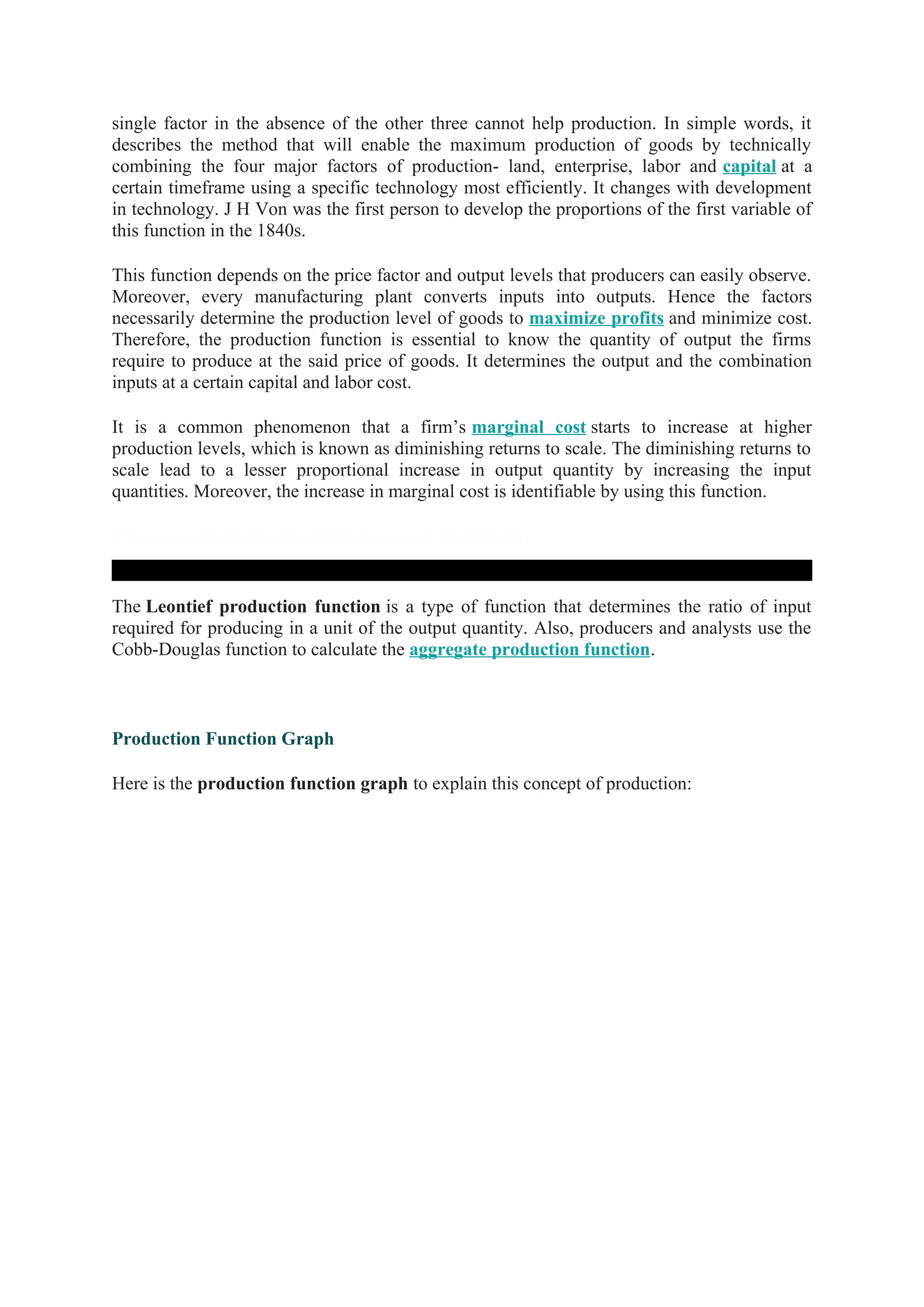 single factor in the absence of the other three cannot help production. In simple words, it
describes the method that will enable the maximum production of goods by technically
combining the four major factors of production- land, enterprise, labor and capital at a
certain timeframe using a specific technology most efficiently. It changes with development
in technology. J H Von was the first person to develop the proportions of the first variable of
this function in the 1840s.
This function depends on the price factor and output levels that producers can easily observe.
Moreover, every manufacturing plant converts inputs into outputs. Hence the factors
necessarily determine the production level of goods to maximize profits and minimize cost.
Therefore, the production function is essential to know the quantity of output the firms
require to produce at the said price of goods. It determines the output and the combination
inputs at a certain capital and labor cost.
It is a common phenomenon that a firm’s marginal cost starts to increase at higher
production levels, which is known as diminishing returns to scale. The diminishing returns to
scale lead to a lesser proportional increase in output quantity by increasing the input
quantities. Moreover, the increase in marginal cost is identifiable by using this function.
Playvolume00:00/00:00wallstreetmojoTruvidfullScreen
The Leontief production function is a type of function that determines the ratio of input
required for producing in a unit of the output quantity. Also, producers and analysts use the
Cobb-Douglas function to calculate the aggregate production function.
Production Function Graph
Here is the production function graph to explain this concept of production:
 