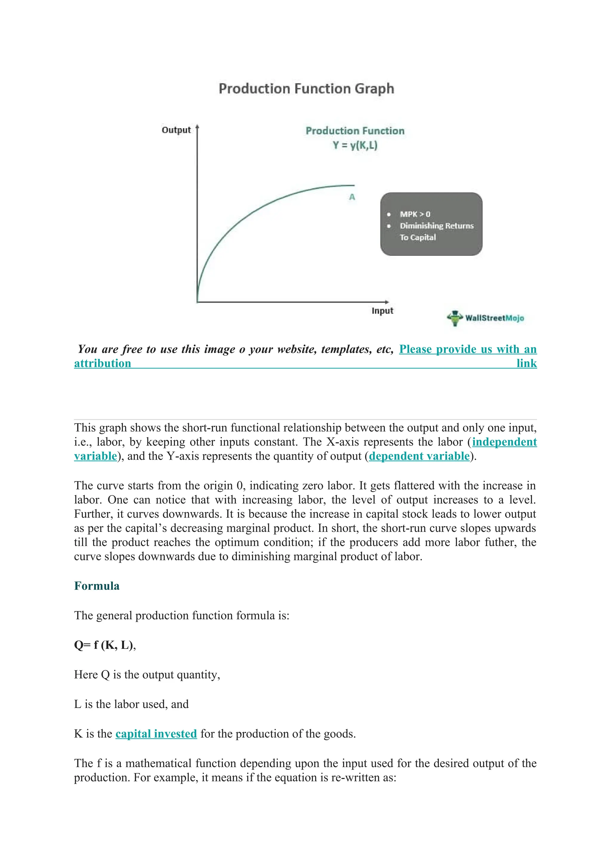 You are free to use this image o your website, templates, etc, Please provide us with an
attribution link
This graph shows the short-run functional relationship between the output and only one input,
i.e., labor, by keeping other inputs constant. The X-axis represents the labor (independent
variable), and the Y-axis represents the quantity of output (dependent variable).
The curve starts from the origin 0, indicating zero labor. It gets flattered with the increase in
labor. One can notice that with increasing labor, the level of output increases to a level.
Further, it curves downwards. It is because the increase in capital stock leads to lower output
as per the capital’s decreasing marginal product. In short, the short-run curve slopes upwards
till the product reaches the optimum condition; if the producers add more labor futher, the
curve slopes downwards due to diminishing marginal product of labor.
Formula
The general production function formula is:
Q= f (K, L),
Here Q is the output quantity,
L is the labor used, and
K is the capital invested for the production of the goods.
The f is a mathematical function depending upon the input used for the desired output of the
production. For example, it means if the equation is re-written as:
 