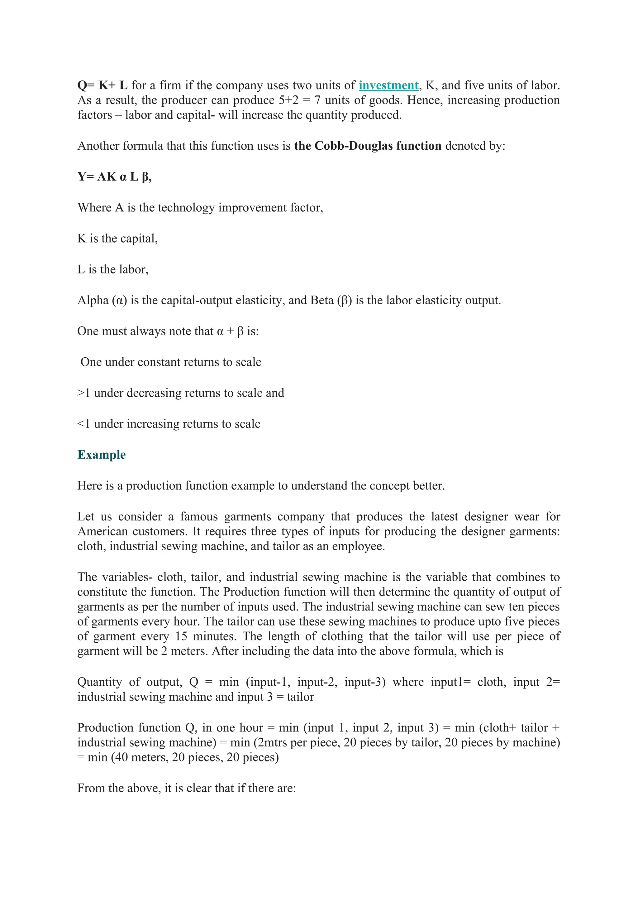 Q= K+ L for a firm if the company uses two units of investment, K, and five units of labor.
As a result, the producer can produce 5+2 = 7 units of goods. Hence, increasing production
factors – labor and capital- will increase the quantity produced.
Another formula that this function uses is the Cobb-Douglas function denoted by:
Y= AK α L β,
Where A is the technology improvement factor,
K is the capital,
L is the labor,
Alpha (α) is the capital-output elasticity, and Beta (β) is the labor elasticity output.
One must always note that α + β is:
One under constant returns to scale
>1 under decreasing returns to scale and
<1 under increasing returns to scale
Example
Here is a production function example to understand the concept better.
Let us consider a famous garments company that produces the latest designer wear for
American customers. It requires three types of inputs for producing the designer garments:
cloth, industrial sewing machine, and tailor as an employee.
The variables- cloth, tailor, and industrial sewing machine is the variable that combines to
constitute the function. The Production function will then determine the quantity of output of
garments as per the number of inputs used. The industrial sewing machine can sew ten pieces
of garments every hour. The tailor can use these sewing machines to produce upto five pieces
of garment every 15 minutes. The length of clothing that the tailor will use per piece of
garment will be 2 meters. After including the data into the above formula, which is
Quantity of output, Q = min (input-1, input-2, input-3) where input1= cloth, input 2=
industrial sewing machine and input 3 = tailor
Production function Q, in one hour = min (input 1, input 2, input 3) = min (cloth+ tailor +
industrial sewing machine) = min (2mtrs per piece, 20 pieces by tailor, 20 pieces by machine)
= min (40 meters, 20 pieces, 20 pieces)
From the above, it is clear that if there are:
 
