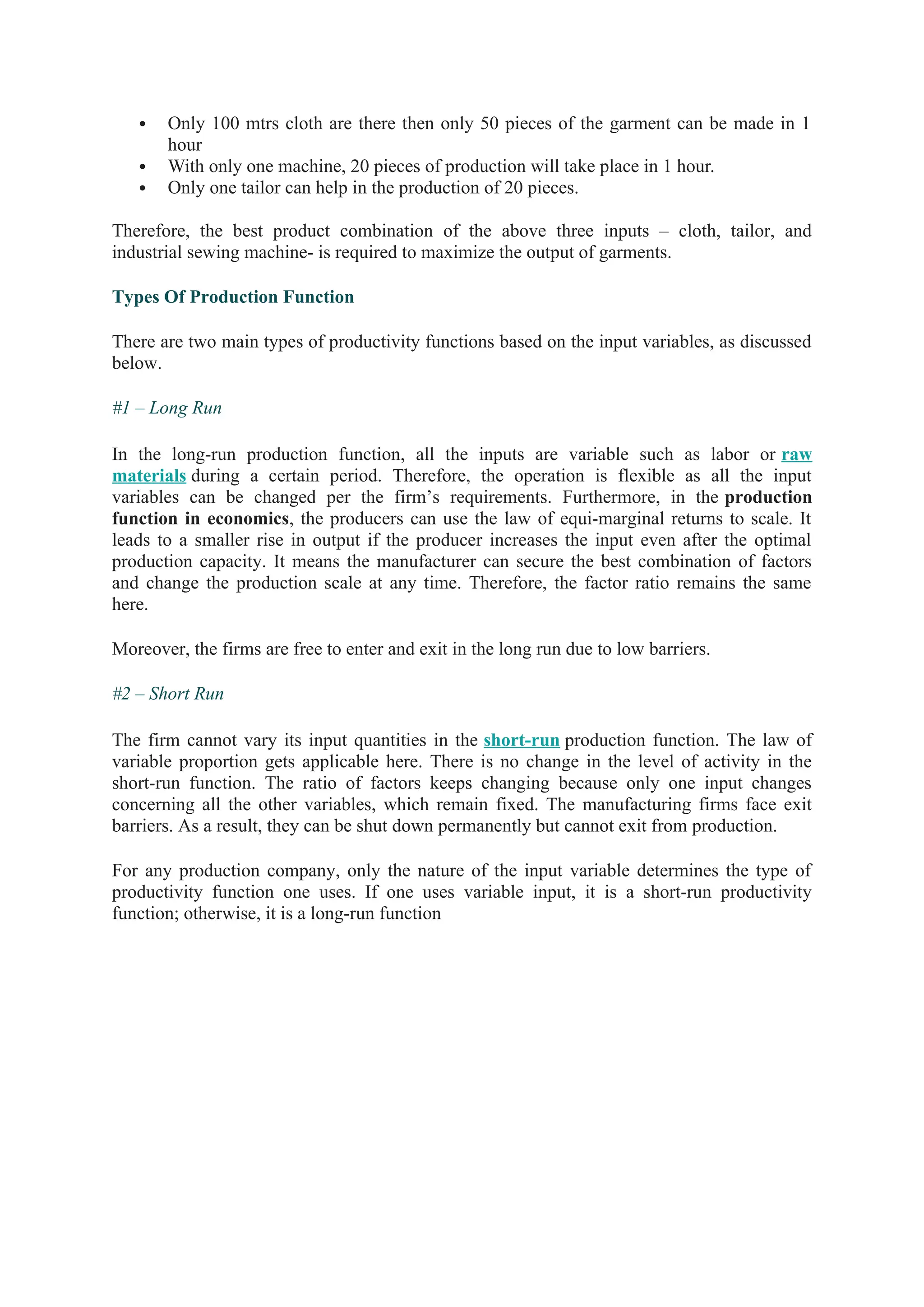  Only 100 mtrs cloth are there then only 50 pieces of the garment can be made in 1
hour
 With only one machine, 20 pieces of production will take place in 1 hour.
 Only one tailor can help in the production of 20 pieces.
Therefore, the best product combination of the above three inputs – cloth, tailor, and
industrial sewing machine- is required to maximize the output of garments.
Types Of Production Function
There are two main types of productivity functions based on the input variables, as discussed
below.
#1 – Long Run
In the long-run production function, all the inputs are variable such as labor or raw
materials during a certain period. Therefore, the operation is flexible as all the input
variables can be changed per the firm’s requirements. Furthermore, in the production
function in economics, the producers can use the law of equi-marginal returns to scale. It
leads to a smaller rise in output if the producer increases the input even after the optimal
production capacity. It means the manufacturer can secure the best combination of factors
and change the production scale at any time. Therefore, the factor ratio remains the same
here.
Moreover, the firms are free to enter and exit in the long run due to low barriers.
#2 – Short Run
The firm cannot vary its input quantities in the short-run production function. The law of
variable proportion gets applicable here. There is no change in the level of activity in the
short-run function. The ratio of factors keeps changing because only one input changes
concerning all the other variables, which remain fixed. The manufacturing firms face exit
barriers. As a result, they can be shut down permanently but cannot exit from production.
For any production company, only the nature of the input variable determines the type of
productivity function one uses. If one uses variable input, it is a short-run productivity
function; otherwise, it is a long-run function
 