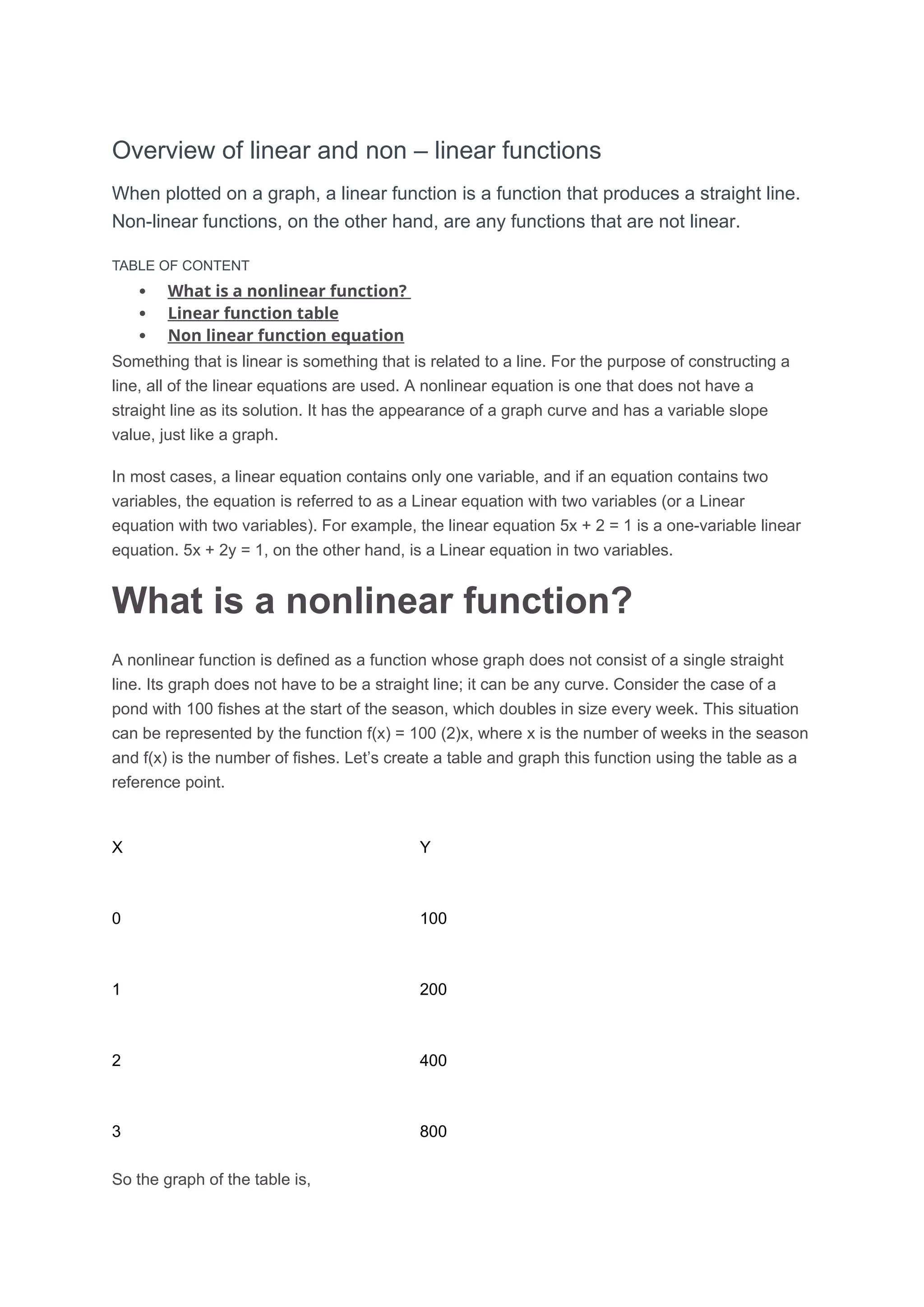 Overview of linear and non – linear functions
When plotted on a graph, a linear function is a function that produces a straight line.
Non-linear functions, on the other hand, are any functions that are not linear.
TABLE OF CONTENT
 What is a nonlinear function?
 Linear function table
 Non linear function equation
Something that is linear is something that is related to a line. For the purpose of constructing a
line, all of the linear equations are used. A nonlinear equation is one that does not have a
straight line as its solution. It has the appearance of a graph curve and has a variable slope
value, just like a graph.
In most cases, a linear equation contains only one variable, and if an equation contains two
variables, the equation is referred to as a Linear equation with two variables (or a Linear
equation with two variables). For example, the linear equation 5x + 2 = 1 is a one-variable linear
equation. 5x + 2y = 1, on the other hand, is a Linear equation in two variables.
What is a nonlinear function?
A nonlinear function is defined as a function whose graph does not consist of a single straight
line. Its graph does not have to be a straight line; it can be any curve. Consider the case of a
pond with 100 fishes at the start of the season, which doubles in size every week. This situation
can be represented by the function f(x) = 100 (2)x, where x is the number of weeks in the season
and f(x) is the number of fishes. Let’s create a table and graph this function using the table as a
reference point.
X Y
0 100
1 200
2 400
3 800
So the graph of the table is,
 