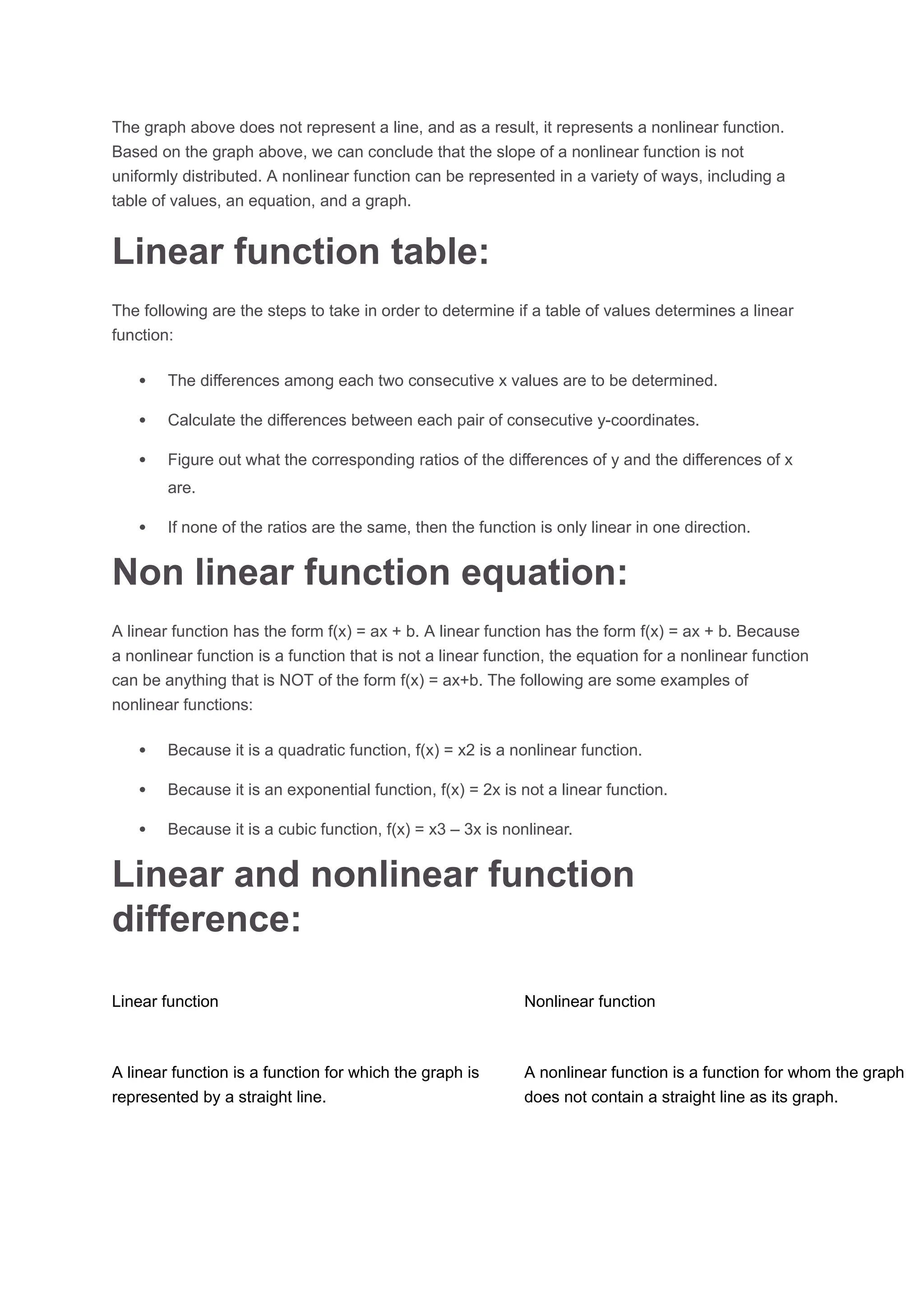 The graph above does not represent a line, and as a result, it represents a nonlinear function.
Based on the graph above, we can conclude that the slope of a nonlinear function is not
uniformly distributed. A nonlinear function can be represented in a variety of ways, including a
table of values, an equation, and a graph.
Linear function table:
The following are the steps to take in order to determine if a table of values determines a linear
function:
 The differences among each two consecutive x values are to be determined.
 Calculate the differences between each pair of consecutive y-coordinates.
 Figure out what the corresponding ratios of the differences of y and the differences of x
are.
 If none of the ratios are the same, then the function is only linear in one direction.
Non linear function equation:
A linear function has the form f(x) = ax + b. A linear function has the form f(x) = ax + b. Because
a nonlinear function is a function that is not a linear function, the equation for a nonlinear function
can be anything that is NOT of the form f(x) = ax+b. The following are some examples of
nonlinear functions:
 Because it is a quadratic function, f(x) = x2 is a nonlinear function.
 Because it is an exponential function, f(x) = 2x is not a linear function.
 Because it is a cubic function, f(x) = x3 – 3x is nonlinear.
Linear and nonlinear function
difference:
Linear function Nonlinear function
A linear function is a function for which the graph is
represented by a straight line.
A nonlinear function is a function for whom the graph
does not contain a straight line as its graph.
 