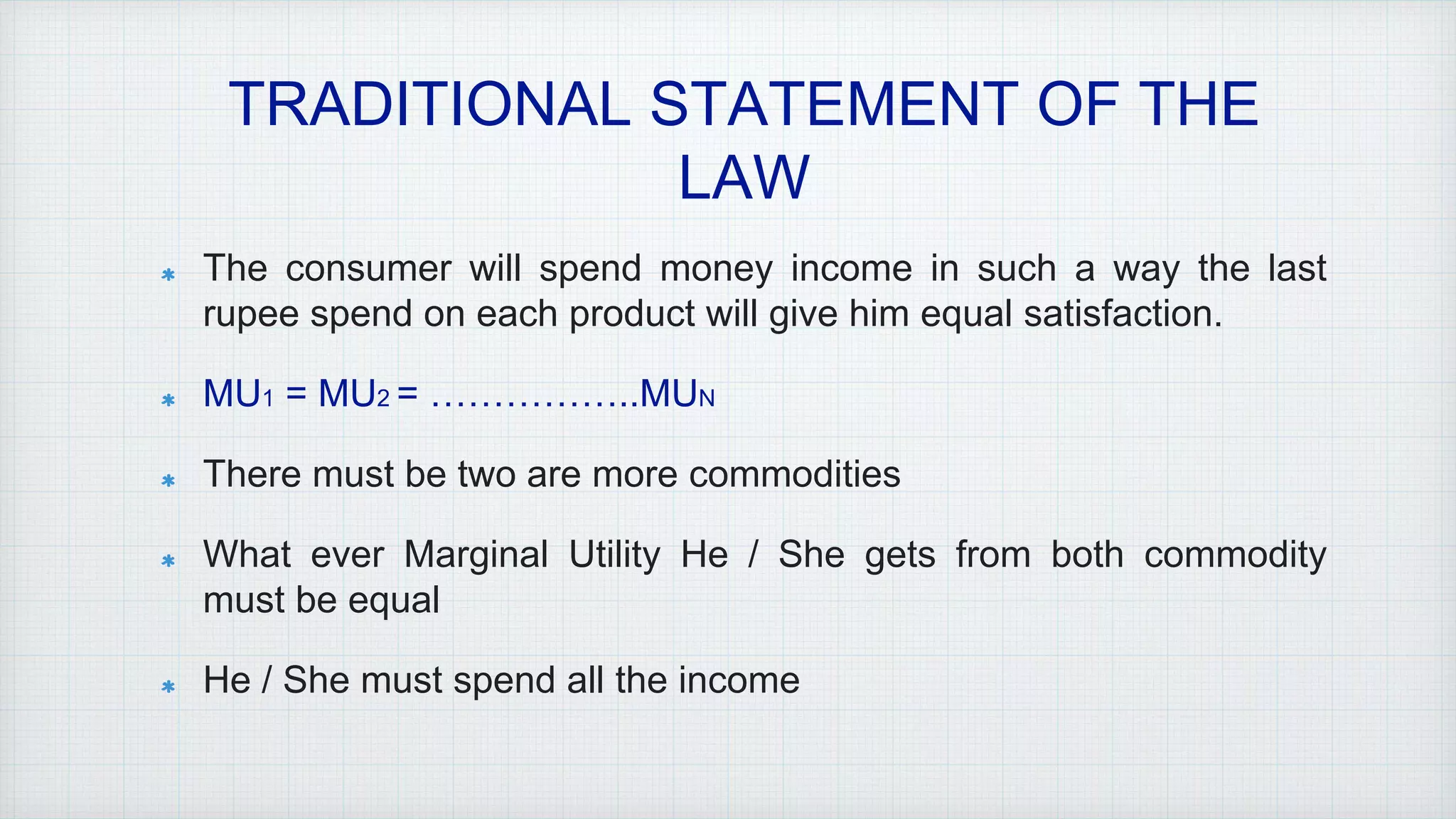 TRADITIONAL STATEMENT OF THE
LAW
The consumer will spend money income in such a way the last
rupee spend on each product will give him equal satisfaction.
MU1 = MU2 = ……………..MUN
There must be two are more commodities
What ever Marginal Utility He / She gets from both commodity
must be equal
He / She must spend all the income
 